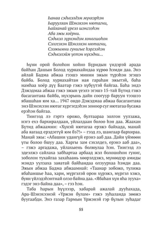 55
Һанаа сэдьхэлдэм мүнхэрhэн
Һаруулхан Шэнэхээн нютагни,
Һайханай үреэл шэнгээhэн
Аба эжы хоёрни.
Сэдьхэл зүрхэндэм хоногшоhон
Сэлгеэхэн Шэнээхэн нютагни,
Сээжымни гунигые hэргээhэн
Сэдьхэлэйм үетэн нүхэдни…
Һүни орой болоhон хойно Бүридын үндэрэй арада
байhан Дашын Болод хуряахайндаа хүрөө hэмди даа. Энэ
айлай Бадма абжаа гээшэ минии эжын түрэhэн эгэшэ
байба. Болод хуряахайтан ная гараhан эжытэй, баhа
намhаа хоёр дүү Баатар гэжэ хүбүүтэй байгаа. Баhа эндэ
Дэжэдмаа абжаа гэжэ эжын үеэлэ эгэшэ 15-тай Бүтид гэжэ
басагантаяа байба, нүхэрынь дайн соогуур баруун тээшээ
ябашаhан юм ха… 1947 ондо Дэжэдмаа абжаа басагантаяа
энэ Шэнэхээн нютагхүргэгдэhэн зоноор сугнютагаа бусажа
ерэhэн байгаа.
Тиигээд лэ гэртэ орожо, бултаараа золгон уулзажа,
нэгэ ехэ бархиралдаан, уйлалдаан болоо hэн даа. Жаахан
Бүтид абжаамни: «Хүнэй нютагаа ерэжэ байхада, манай
аба яагаад ерэдэггүй юм бэ?!» – гээд лэ, шангаар бархираа.
Манай эжы: «Абашни удангүй ерэнэ ааб даа. Дайн үймөөн
үгы болоо бшуу даа. Харгы зам сэхэлдеэ, ерэнэ ааб даа»,
– гэжэ аргадажа, уйлахыень болюулаа hэн. Тиигээд лэ
эдеэлжэ сайлаха забhартаа арбаад жэл болошоhон гуниг,
зоболон тухайгаа захаhаань хөөрэлдэжэ, мүнөөдэр амиды
мэндэ уулзаха заяатай байhандаа олзуурхаа hэмди даа.
Эжын абжаа Бадма абжаамнай: «Таанар зобожо, тулижа
ябаhаншье hаа, хари, мүргэлэй орон хүрэжэ, мүргэл хэжэ,
буян үйлэдэhэнтнай олзо байна даа. «Ябаhан хүн яhа зууха»
гэдэг энэ байна даа», – гээ hэн.
Таба hарын hүүлээр, хабарай ажалай дууhахада,
Ара-Шэнэхээнэй «Үржэн булам» гэжэ зуhаланда зөөжэ
буугаабди. Энэ газар Гармын Үржэнэй гэр бүлын зуhадаг
 