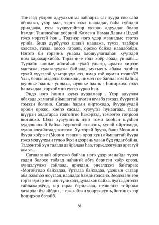 58
Тиигээд үхэрөө адуулхынгаа забhарта саг зуура соо саhа
обоолжо, үхэр мал, тэргэ хэжэ наададаг, баhа гүйлдэн
урилдажа, ехэл хүхюутэйгээр үхэрөө адуулдаг болоо
hэмди. Танилсаһан хоёрнай Жамсын Намаа Дашын Цэдэб
гэжэ нэрэтэй hэн… Тэдэнэр нэгэ үдэр маанадые гэртээ
уриба. Бидэ дүрбүүлээ шагай наадажа, түүхэ, таабари
хэлсэжэ, газаа, зосоо гаража, орожо байжа наадабабди.
Нэгэтэ би гэрэйнь уняада хабшуулагдаhан хүүгэдэй
ном харажархибаб. Тэрээниие тэдэ хоёр абаад уншаба…
Туулайн шоные айлгаhан тухай үльгэр, араата хирээе
магтажа, гуаагалуулжа байгаад, мяхыень абажа эдиhэн
тухай хүүгэдэй үльгэрнүүд лээ, ямар гоё юумэн гээшэб?!
Үзэг, бэшэг мэдэдэг болоходо, иимэл гоё байдаг юм байна;
юуншье hаань - уншаха, юуншье hаань - hонирхохо гэжэ
һанахадаа, хорхоймни ехээр хүрөө hэн.
Эндэ нэгэ һонин юумэ дурдамаар… Үхэр адуулжа
ябахада,хамагай аймшагтай юумэн юун бэ гэхэдэ,бууратай
тэмээн болоно. Сагаан hарын ойртоходо, буурануудай
ороон орожо, хөөhэ сасаад, хүзүүгээ hунаагаад, газар
шүүрэн алдатараа толгойгоо hэжэрээд, тэмээгээ тойроод
шогшохо. Шэлэ хүзүүндэнь нэгэ томо хөөhэн шүлhэн
хүлдэшэнхэй байха. Һүрөөтэй гээшэнь, хүнэй ойртоходо,
хүлөө алсайлгаад зогсохо. Хүнхэрэй буура, баян Моониин
буура хоёрые (Моони гээшэнь ород хүн) аймшагтай буура
гэжэ мэдүүлхын түлөө бүхэн дээрэнь улаан бүд уядаг байна.
Тэдээнтэй хүн талада дайралдаа һаа,тэрьедээгүйдэ аргагүй
юм ха…
Сагаалганай ойртожо байhан нэгэ үдэр манайда түрэл
садан болохо табяад наhанай абга бэригэн хоёр ерээд,
хүндэлүүлжэ сайлаад, ярилдан, энеэлдэжэ байтараа:
«Могойтодо байхадаа, Уртадаа байхадаа, үдэшын сагаар
аба,эжыhээнюугаад,наададагһэмдигэлсэнэ.Зөөдэлэйнгөө
гэртэтүмэр пеэшэнтүлихэдэ,дулаахан байха.Булта дэгэлээ
тайлажархёод, гар гараа барилсаад, пеэшэнээ тойрожо
хатардаг бэлэйбди»,– гэжэ абгын хөөрэхэдэнь, би тон ехээр
һонирхоо бэлэйб.
 
