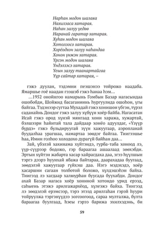 59
Нарhан модон шалаяа
Нахилзаса хатарая.
Наhан залуу үедөө
Наранай гаратар хатарая.
Хуhан модон шалаяа
Хотолзосо хатарая.
Хорёодхон залуу наhандаа
Хонон үнжэн хатарая.
Үргэн модон шалаяа
Үндэлзэсэ хатарая.
Үеын залуу таанартайгаа
Үүр сайтар хатарая, –
гэжэ дуулан, тэдэмни пеэшэнээ тойрожо наадаба.
Ямаршье гоё наадан гээшэб гэжэ hанаа hэм…
…1952 онойнгоо намарынь Гомбын Базар нагасындаа
ошобобди, Шойжид басаганиинь һургуулида ошоһон, үгы
байгаа.Тэдэнээр сугтаа Мухадай гэжэ хонишон үбгэн,түрэл
саданайнь Дондог гэжэ залуу хүбүүн хоёр байба. Нагасатан
Исай гэжэ ород хүнэй мянгаад хони хаража, хужартай,
бэлшээри hайнтай тала дайдаар хонёо адуулдаг, «Үзүүр
бүрдэ» гэжэ бульдируугай зүүн хажуугаар, аэропланай
буудалhаа урагшаа, намартаа зөөдэг байгаа. Тиигээшье
hаа, Имин голhоо холодохо дурагүй байһан даа…
Зай, үбэлэй хахинама хүйтэндэ, гурба-таба хоноод лэ,
үүр-сүүрээр бодожо, гэр бараагаа ашаалаад зөөхэбди.
Эртын хүйтэн жабарта хасар хайрагдаха даа, эгээ hүүлшын
тэргэ дээрэ hуунхай ябажа байтараа, даарахадаа буугаад,
зөөдэлэй хажуугаар гүйхэш даа. Нэгэ мэдэхэдэ, хоёр
хасаршни сагаан толботой боложо, хүлдэшэhэн байха.
Тиигээд лэ хагдаар халюурhан буусада буухабди. Дондог
ахай Базар нагаса хоёр хониной хотондо урид ерээд,
саhыень этэжэ арилгажархёод, хүлеэжэ байха. Тиигээд
лэ зөөдэлэй ерэмсээр, тэрэ этээд арилгаhан гэрэй hуури
тойруулжа тэргэнүүдээ зогсоогоод, сараа мулталжа, булта
бараагаа буулгаад, һэеы гэрээ барижа эхилхэдэнь, би
 