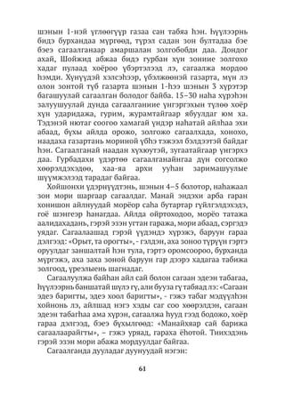 61
шэнын 1-нэй үглөөгүүр газаа сан табяа hэн. Һүүлээрнь
бидэ бурхандаа мүргөөд, түрэл садан зон бултадаа бэе
бэеэ сагаалганаар амаршалан золгобобди даа. Дондог
ахай, Шойжид абжаа бидэ гурбан хүн зониие золгохо
хадаг пулаад хоёроо үбэртэлээд лэ, сагаалжа мордоо
hэмди. Хүнүүдэй хэлсэһээр, үбэлжөөнэй газарта, мүн лэ
олон зонтой түб газарта шэнын 1-hээ шэнын 3 хүрэтэр
багашуулай сагаалган болодог байба. 15–30 наһа хүрэһэн
залуушуулай дунда сагаалганиие үнгэргэхын түлөө хоёр
хүн ударидажа, гурим, журамтайгаар ябуулдаг юм ха.
Тэдэнэй нютаг соогоо хамагай үндэр наhатай айлhаа эхи
абаад, бүхы айлда орожо, золгожо сагаалхада, хонохо,
наадаха газартань мориной үбhэ тэжээл бэлдээтэй байдаг
hэн. Сагаалганай наадан хүхюутэй, зугаатайгаар үнгэрхэ
даа. Гурбадахи үдэртөө сагаалганайнгаа дүн согсолжо
хөөрэлдэхэдөө, хаа-яа архи ууhан заримашуулые
шүүмжэлээд тарадаг байгаа.
Хойшонхи үдэрнүүдтэнь, шэнын 4–5 болотор, наhажаал
зон мори шаргаар сагаалдаг. Манай эндэхи арба гаран
хонишон айлнуудай морёор саhа бутартар гүйлгэлдэхэдэ,
гоё шэнгеэр hанагдаа. Айлда ойртоходоо, морёо татажа
аалидахадань, гэрэй эзэн угтан гаража, мори абаад, сэргэдэ
уядаг. Сагаалаашад гэрэй үүдэндэ хүрэжэ, баруун гараа
дэлгээд: «Орыт,та орогты»,- гэлдэн, аха зоноо түрүүн гэртэ
оруулдаг заншалтай һэн тула, гэртэ оромсоороо, бурханда
мүргэжэ, аха заха зоной баруун гар дээрэ хадагаа табижа
золгоод, үреэлыень шагнадаг.
Сагаалуулжа байhан айл сай болон сагаан эдеэн табагаа,
һүүлээрньбаншатай шүлэ гү,али бууза гүтабяадлэ: «Сагаан
эдеэ баригты, эдеэ хоол баригты», - гэжэ табаг мэдүүлhэн
хойнонь лэ, айлшад нэгэ хэды саг соо хөөрэлдэн, сагаан
эдеэн табагһаа ама хүрэн, сагаалжа һууд гээд бодожо, хоёр
гараа дэлгээд, бэеэ бүхылгөөд: «Манайхяар сай барижа
сагаалаарайгты», – гэжэ уряад, гараха ёhотой. Тиихэдэнь
гэрэй эзэн мори абажа мордуулдаг байгаа.
Сагаалганда дууладаг дуунуудай нэгэн:
 