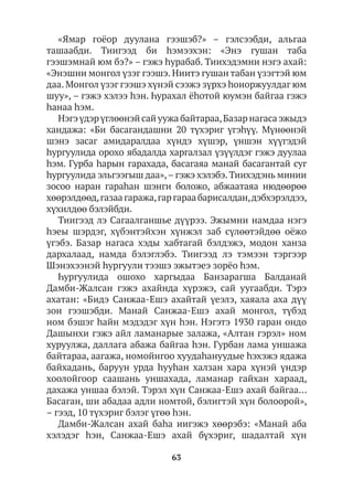 63
«Ямар гоёор дуулана гээшэб?» – гэлсээбди, альгаа
ташаабди. Тиигээд би hэмээхэн: «Энэ гушан таба
гээшэмнай юм бэ?» – гэжэ hурабаб. Тиихэдэмни нэгэ ахай:
«Энэшни монгол үзэг гээшэ. Ниитэ гушан табан үзэгтэй юм
даа. Монгол үзэг гээшэ хүнэй сээжэ зүрхэ hоноржуулдаг юм
шуу», – гэжэ хэлээ hэн. Һурахал ёhотой юумэн байгаа гэжэ
hанаа hэм.
Нэгэ үдэр үглөөнэй сай уужа байтараа,Базар нагаса эжыдэ
хандажа: «Би басагандашни 20 түхэриг үгэhүү. Мүнөөнэй
шэнэ засаг амидаралдаа хүндэ хүшэр, үншэн хүүгэдэй
hургуулида орохо ябадалда харгалзал үзүүлдэг гэжэ дуулаа
hэм. Гурба hарын гарахада, басагаяа манай басагантай суг
hургуулида эльгээгыш даа»,– гэжэ хэлэбэ. Тиихэдэнь минии
зосоо наран гараһан шэнги боложо, абжаатаяа нюдөөрөө
хөөрэлдөөд,газаагаража,гаргараабарисалдан,дэбхэрэлдээ,
хүхилдөө бэлэйбди.
Тиигээд лэ Сагаалганшье дүүрээ. Эжымни намдаа нэгэ
hэеы шэрдэг, хүбэнтэйхэн хүнжэл заб сүлөөтэйдөө оёжо
үгэбэ. Базар нагаса хэды хабтагай бэлдэжэ, модон ханза
дархалаад, намда бэлэглэбэ. Тиигээд лэ тэмээн тэргээр
Шэнэхээнэй hургуули тээшэ эжытэеэ зорёо һэм.
Һургуулида ошохо харгыдаа Банзарагша Балданай
Дамби-Жалсан гэжэ ахайнда хүрэжэ, сай уугаабди. Тэрэ
ахатан: «Бидэ Санжаа-Ешэ ахайтай үеэлэ, хаяала аха дүү
зон гээшэбди. Манай Санжаа-Ешэ ахай монгол, түбэд
ном бэшэг hайн мэдэдэг хүн hэн. Нэгэтэ 1930 гаран ондо
Дашынхи гэжэ айл ламанарые залажа, «Алтан гэрэл» ном
хуруулжа, даллага абажа байгаа hэн. Гурбан лама уншажа
байтараа, аагажа, номойнгоо хуудаһануудые һэхэжэ ядажа
байхадань, баруун урда hууhан халзан хара хүнэй үндэр
хоолойгоор саашань уншахада, ламанар гайхан хараад,
дахажа уншаа бэлэй. Тэрэл хүн Санжаа-Ешэ ахай байгаа…
Басаган, ши абадаа адли номтой, бэлигтэй хүн болоорой»,
– гээд, 10 түхэриг бэлэг үгөө hэн.
Дамби-Жалсан ахай баhа иигэжэ хөөрэбэ: «Манай аба
хэлэдэг hэн, Санжаа-Ешэ ахай бүхэриг, шадалтай хүн
 