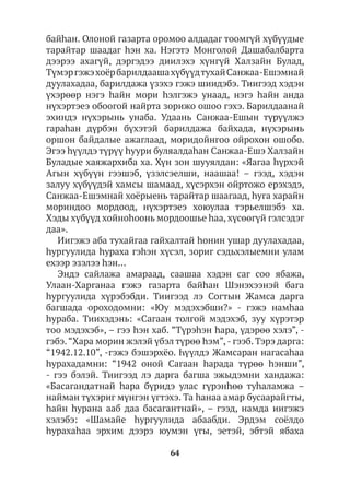 64
байhан. Олоной газарта оромоо алдадаг тоомгүй хүбүүдые
тарайтар шаадаг hэн ха. Нэгэтэ Монголой Дашабалбарта
дээрээ ахагүй, дэргэдээ диилэхэ хүнгүй Халзайн Булад,
ТүмэргэжэхоёрбарилдаашахүбүүдтухайСанжаа-Ешэмнай
дуулахадаа, барилдажа үзэхэ гэжэ шиидэбэ. Тиигээд хэдэн
үхэрөөр нэгэ hайн мори hэлгэжэ унаад, нэгэ hайн анда
нүхэртэеэ обоогой найрта зорижо ошоо гэхэ. Барилдаанай
эхиндэ нүхэрынь унаба. Удаань Санжаа-Ешын түрүүлжэ
гараһан дүрбэн бүхэтэй барилдажа байхада, нүхэрынь
оршон байдалые ажаглаад, моридойнгоо ойрохон ошобо.
Эгээ hүүлдэ түрүү һуури буляалдаһан Санжаа-Ешэ Халзайн
Буладые хаяжархиба ха. Хүн зон шууялдан: «Яагаа hүрхэй
Агын хүбүүн гээшэб, үзэлсэелши, наашаа! – гээд, хэдэн
залуу хүбүүдэй хамсы шамаад, хүсэрхэн ойртожо ерэхэдэ,
Санжаа-Ешэмнай хоёрыень тарайтар шаагаад, hуга харайн
мориндоо мордоод, нүхэртэеэ хоюулаа тэрьелшэбэ ха.
Хэды хүбүүд хойноhоонь мордоошье hаа, хүсөөгүй гэлсэдэг
даа».
Иигэжэ аба тухайгаа гайхалтай hонин ушар дуулахадаа,
hургуулида hураха гэhэн хүсэл, зориг сэдьхэлыемни улам
ехээр эзэлээ һэн...
Эндэ сайлажа амараад, саашаа хэдэн саг соо ябажа,
Улаан-Харганаа гэжэ газарта байhан Шэнэхээнэй бага
hургуулида хүрэбэбди. Тиигээд лэ Согтын Жамса дарга
багшада ороходомни: «Юу мэдэхэбши?» - гэжэ намhаа
hураба. Тиихэдэнь: «Сагаан толгой мэдэхэб, зуу хүрэтэр
тоо мэдэхэб», – гээ hэн хаб. “Түрэһэн һара, үдэрөө хэлэ”, -
гэбэ.“Хара морин жэлэй үбэл түрөө һэм”,- гээб. Тэрэ дарга:
“1942.12.10”, -гэжэ бэшэрхёо. Һүүлдэ Жамсаран нагасаһаа
һурахадамни: “1942 оной Сагаан һарада түрөө һэнши”,
- гээ бэлэй. Тиигээд лэ дарга багша эжыдэмни хандажа:
«Басагандатнай hара бүридэ улас гүрэнhөө туhаламжа –
найман түхэриг мүнгэн үгтэхэ. Та hанаа амар бусаарайгты,
hайн hурана ааб даа басагантнай», – гээд, намда иигэжэ
хэлэбэ: «Шамайе hургуулида абаабди. Эрдэм соёлдо
hурахаhаа эрхим дээрэ юумэн үгы, эетэй, эбтэй ябаха
 