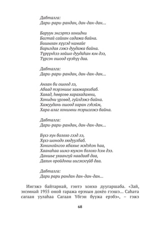 68
Дабталга:
Дари-рари-рандан, дан-дан-дан...
Баруун энгэртэ хонидни
Багтай сайхан садажа байна.
Бишыхан хүүгэд намайе
Барилдая гэжэ дуудажа байна.
Түрүүнhээ хойшо дуудаhан юм дээ,
Түргэн ошоод ерэhүү даа.
Дабталга:
Дари-рари-рандан, дан-дан-дан...
Анхан би ошоод лэ,
Абаад тэрэниие хаяжархибаб.
Хаяад, hөөргөө харахадамни,
Хонидни үргөөд, гүйлдэжэ байна.
Хажуудань ошоод харан гэhэйм,
Хара алаг хонимни тэршэлжэ байна.
Дабталга:
Дари-рари-рандан, дан-дан-дан...
Бүхэ хүн болохо гээд лэ,
Хүхэ шонодо хюдуулбаб.
Хонинойнгоо ябахые мэдэhэн hаа,
Хаанаhаа иимэ юумэн болохо hэм дээ.
Даншье ухаангүй наадааб даа,
Дахин оройдоош иигэхэгүйб даа.
Дабталга:
Дари рари рандан дан-дан-дан...
Иигэжэ байтарнай, гэнтэ хонхо дуугаршаба. «Зай,
энэмнай 1955 оной гаража ерэхын дохёо гээшэ… Саhата
сагаан уулаhаа Сагаан Үбгэн буужа ерэбэ», – гэжэ
 