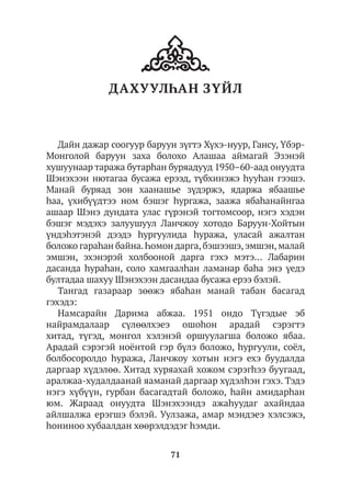 71
ДАХУУЛҺАН ЗҮЙЛ
Дайн дажар соогуур баруун зүгтэ Хүхэ-нуур, Гансу, Үбэр-
Монголой баруун заха болохо Алашаа аймагай Эзэнэй
хушуунаар таража бутарhан буряадууд 1950–60-аад онуудта
Шэнэхээн нютагаа бусажа ерээд, түбхинэжэ hууhан гээшэ.
Манай буряад зон хаанашье зүдэржэ, ядаржа ябаашье
hаа, үхибүүдтээ ном бэшэг hургажа, заажа ябаһанайнгаа
ашаар Шэнэ дундата улас гүрэнэй тогтомсоор, нэгэ хэдэн
бэшэг мэдэхэ залуушуул Ланчжоу хотодо Баруун-Хойтын
үндэhэтэнэй дээдэ hургуулида hуража, уласай ажалтан
боложо гараhан байна.Һомон дарга,бэшээшэ,эмшэн,малай
эмшэн, эхэнэрэй холбооной дарга гэхэ мэтэ… Лабарин
дасанда hураhан, соло хамгаалhан ламанар баhа энэ үедэ
бултадаа шахуу Шэнэхээн дасандаа бусажа ерээ бэлэй.
Тангад газараар зөөжэ ябаhан манай табан басагад
гэхэдэ:
Намсарайн Дарима абжаа. 1951 ондо Түгэдые эб
найрамдалаар сүлөөлхэеэ ошоhон арадай сэрэгтэ
хитад, түгэд, монгол хэлэнэй оршуулагша боложо ябаа.
Арадай сэрэгэй ноёнтой гэр бүлэ боложо, hургуули, соёл,
болбосоролдо hуража, Ланчжоу хотын нэгэ ехэ буудалда
даргаар хүдэлөө. Хитад хуряахай хожом сэрэгhээ буугаад,
аралжаа-худалдаанай яаманай даргаар хүдэлhэн гэхэ. Тэдэ
нэгэ хүбүүн, гурбан басагадтай боложо, hайн амидарhан
юм. Жараад онуудта Шэнэхээндэ ажаһуудаг ахайндаа
айлшалжа ерэгшэ бэлэй. Уулзажа, амар мэндэеэ хэлсэжэ,
hониноо хубаалдан хөөрэлдэдэг hэмди.
 