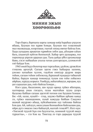 73
МИНИИ ЭЖЫН
ХӨӨРӨӨНҺӨӨ
Тэрэ бэрхэ, бартаата харгы замаар хоёр hараһаа үлүүхэн
ябажа, Хуулын гол хүрөө hэмди. Хуулын гол гээшэмнай
мал малжахада, нээрээшье, таатай зохид нютаг байгаа hэн.
Хада ууладань арьяатан гүрөөhэн элбэг даа, үбэлдөө саhан
бага, ухаангүй хүйтэн болохогүй. Хабар эртэ дулааржа, гол
горхонууд үерлэн урдахал даа. Тала дайда үбhэ ургамалаар
баян, сэсэг набшаhан угалза татан дэлгэрхэдээ, үзэмжэтэй
гоё байдаг һэн.
1945 оной hүүл болотор мал таргалhан,үдэhэн,үрэжэhэн
гээшэнь аргагүй. Сагаан эдеэн гэжэ hабаараа халима,
үлеэжэ хатааhан гүзээн, гэдэhэн соогуур дүүрэн шара
тоhон, сагаан тоhон элбэгжээд, бурханай хүндыдэ табяатай
байха; баруун ханаар томонууд тулам соо тоhо лэбшэмэ
айрhан, хурууд жэрыхэ.Үхибүүд, наhатайшуул, юрэдөө, хуу
үег садхалан даа, гоёл байгаа hэмди…
Нэгэ удаа, басагамни, ши хүлдэ ороод гүйжэ ябатараа,
халтираад унан гэхэдээ, газаа малтаhан зууха дээрэ
бусалжа байhан сагаан эдеэтэй тогоон соо hуушоо hэнши.
Би: «Ай, халаг, хухай!» - гээд, элдэжэ байhан арhаяа хаяад
лэ, гүйжэ ошоходомни, галай хажууда байhан Сэндэмэ
шамай шүүрэжэ абаад, хубсаhыешни хуу тайлажа байгаа
hэн даа.Ай, зайлуул, няла улаан болошоhон байгаалши даа,
ойро дүтэ эмшэн гэжэ байхагүй, яалтай гээшэб?!. Нэгэ хүн:
«Үнеэнэй түүхэй hүн соо hуулгагты, хониной түүхэй нюдэ
түрхигты», – гээ hэн ха. Тиигээд лэ тэрэ дарыдаа түүхэй
 
