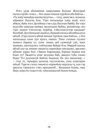 79
Нэгэ үдэр абатаймни хөөрэлдөөд бусадаг Жалсарай
нагаса ерэбэ гээшэ… Энэ хадаа минии түрэhэн аба байгаа…
«Та хоёр манайда ошожо hуугты»,– гээд, зөөлгэжэ, газаагаа
ойрошог буулгаа һэн. Тэрэ нагасында хоёр ахай, нэгэ
абжаа, баhа нэгэ Дугуймаа гэжэ дүү басаган байба. Би тэрэ
дүүхэйн хажууда ошожо, шулаганан байжа, шагайгаар, энэ
тэрэ модон тэмээгээр, морёор, тэбхээлжээгээр наададаг
болобоб.Дугуймаагай эжыhээ,Нордоб нагаса абгайhаа ехэл
айхаб. (Тэрэ нагаса абгай минии түрэhэн эжы байгаа…) Энэ
нагасында олон хүн ерэхэ, ошохо. Томо гэгшын гуулин
шанага баряад лэ, олон зондо заб сүлөөгүй сай, хоол
шанажа, эдеэлүүлжэ, сайлуулжа байдаг hэн. Нордоб нагаса
абгай хаа-яа минии эжынгээ хормойдо няалдажа, эрхэлжэ
ябахые хараа hаа: «Эрхые hуранхаар, бэрхые hураха юм
бэшэ гү? Эжынгээ үгые дуулажа бай, эжыдээ туhа хэхые
бодо! Үгэ дуулангүй байгаа hаашни, би энэ шанагаар…»
– гээд лэ, гараараа далагад гүүлэхэдэнь, ухаа алдатараа
айхаб. Түргэн гэгшэ эжынгээ хормойдо шургаха гү, али гэр
уруугаа тэрьедэхэ гэжэ оролдохоб… Яагаашье һаань, эжы
бидэ хоёр ехэ түшэгтэй, туhаламжатай болоо hэмди.
 