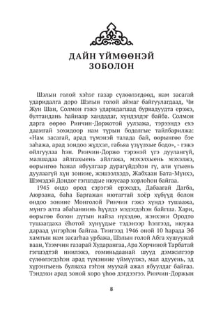 8
ДАЙН YЙМѲѲНЭЙ
ЗОБОЛОН
Шэлын голой хэһэг газар сүлөөлэгдөөд, нам засагай
ударидалга доро Шэлын голой аймаг байгуулагдаад, Чи
Жун Шан, Солмон гэжэ ударидагшад буряадуудта ерэжэ,
бултандань hайнаар хандадаг, хүндэлдэг байба. Солмон
дарга өөрөө Ринчин-Доржотой уулзажа, тэрээндэ ехэ
даамгай зохидоор нам түрын бодолгые тайлбарилжа:
«Нам засагай, арад түмэнэй талада бай, өөрынгөө бэе
заhажа, арад зондоо жүдхэл, габьяа үзүүлхые бодо», - гэжэ
ойлгуулаа hэн. Ринчин-Доржо тэрэнэй үгэ дуулангүй,
малшадаа айлгахыень айлгажа, мэхэлхыень мэхэлжэ,
өөрынгөө һанал ябуулгаар дурагүйдэhэн гү, али үгыень
дуулаагүй хүн зониие, жэшээлхэдэ, Жабхаан Бата-Мүнхэ,
Шэмэдэй Дондог гэгшэдые нюусаар хорлоһон байгаа.
1945 ондо ород сэрэгэй ерэхэдэ, Дабаагай Дагба,
Аюрзана, баhа Баргажан нютагтай хоёр хүбүүд болон
ондоо зониие Монголой Ринчин гэжэ хүндэ тушаажа,
мүнгэ алта абаhаниинь hүүлдэ мэдэгдэhэн байгша. Хари,
өөрыгөө болон дүтын найза нүхэдөө, жэнхэни Ородто
тушаагдаха ёhотой хүнүүдые тэдэнээр һэлгээд, нюужа
дараад үнгэрhэн байгаа. Тиигээд 1946 оной 10 hарада Эб
хамтын нам засагhаа урбажа, Шэлын голой Абга хушуунай
ваан, Үзэмчин газарай Хударангаа, Ара Хорчиной Тарбатай
гэгшэдтэй ниилэжэ, гоминьдаанай шууд дэмжэлгээр
сүлөөлэгдэhэн арад түмэниие үймүүлжэ, мал адууень, эд
хүрэнгыень буляаха гэһэн муухай ажал ябуулдаг байгаа.
Тэндэхи арад зоной хоро үһөө дэгдээгээ. Ринчин-Доржын
 
