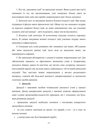 1. Під час „висування ідей” не пропускаю жодної. Якщо судити про ідеї й
оцінювати їх під час висловлювання, учні зосередять більше уваги на
відстоюванні своїх ідей, ніж спробах запропонувати нові і більш досконалі.
2. Заохочую всіх до висування якомога більшої кількості ідей. При цьому
підтримую й фіксую навіть фантастичні ідеї. (Якщо під час мозкового штурму
не вдасться одержати багато ідей, це може пояснюватися тим, що учасники
піддають свої ідеї цензурі – двічі подумають, перед тим як висловлять).
3. Кількість ідей заохочую. В остаточному підсумку кількість породжує
якість. В умовах висування великої кількості ідей учасники штурму мають
можливість пофантазувати.
4. Спонукаю всіх учнів розвивати або змінювати ідеї інших. Об’єднання
або зміна висунутих раніше ідей часто веде до висунення нових, що
перевершують первинні.
5. На закінчення обговорюємо з учнями й оцінюю запропоновані ідеї. Для
забезпечення швидкого та ефективного включення учнів в інтерактивну
діяльність бажано давати їм пам’ятки, які містять опис алгоритму діяльності
(послідовний перелік дій, які вони мають здійснювати у тій чи іншій навчальній
ситуації). Такі пам’ятки можна запропонувати у вигляді роздаткового
матеріалу, плакатів або будь-якої наочності, використовуваної за допомогою
технічних засобів навчання.
 Дискусія
Дискусії є важливим засобом пізнавальної діяльності учнів у процесі
навчання. Досвід використання дискусій у навчанні дозволяє сформулювати
деякі головні організаційно-педагогічні принципи, які є спільними для будь-
яких різновидів дискусії:
• проведення дискусії необхідно починати з постановки конкретного
дискусійного питання;
• не слід ставити запитання на зразок: хто правий, а хто – ні в тому чи
іншому питанні;
• у центрі уваги має бути ймовірний перебіг;
11
 