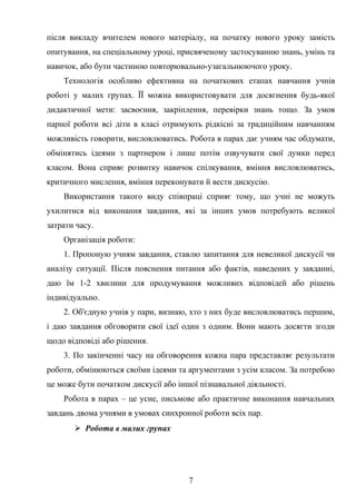 після викладу вчителем нового матеріалу, на початку нового уроку замість
опитування, на спеціальному уроці, присвяченому застосуванню знань, умінь та
навичок, або бути частиною повторювально-узагальнюючого уроку.
Технологія особливо ефективна на початкових етапах навчання учнів
роботі у малих групах. ЇЇ можна використовувати для досягнення будь-якої
дидактичної мети: засвоєння, закріплення, перевірки знань тощо. За умов
парної роботи всі діти в класі отримують рідкісні за традиційним навчанням
можливість говорити, висловлюватись. Робота в парах дає учням час обдумати,
обмінятись ідеями з партнером і лише потім озвучувати свої думки перед
класом. Вона сприяє розвитку навичок спілкування, вміння висловлюватись,
критичного мислення, вміння переконувати й вести дискусію.
Використання такого виду співпраці сприяє тому, що учні не можуть
ухилитися від виконання завдання, які за інших умов потребують великої
затрати часу.
Організація роботи:
1. Пропоную учням завдання, ставлю запитання для невеликої дискусії чи
аналізу ситуації. Після пояснення питання або фактів, наведених у завданні,
даю їм 1-2 хвилини для продумування можливих відповідей або рішень
індивідуально.
2. Об'єдную учнів у пари, визнаю, хто з них буде висловлюватись першим,
і даю завдання обговорити свої ідеї один з одним. Вони мають досягти згоди
щодо відповіді або рішення.
3. По закінченні часу на обговорення кожна пара представляє результати
роботи, обмінюються своїми ідеями та аргументами з усім класом. За потребою
це може бути початком дискусії або іншої пізнавальної діяльності.
Робота в парах – це усне, письмове або практичне виконання навчальних
завдань двома учнями в умовах синхронної роботи всіх пар.
 Робота в малих групах
7
 