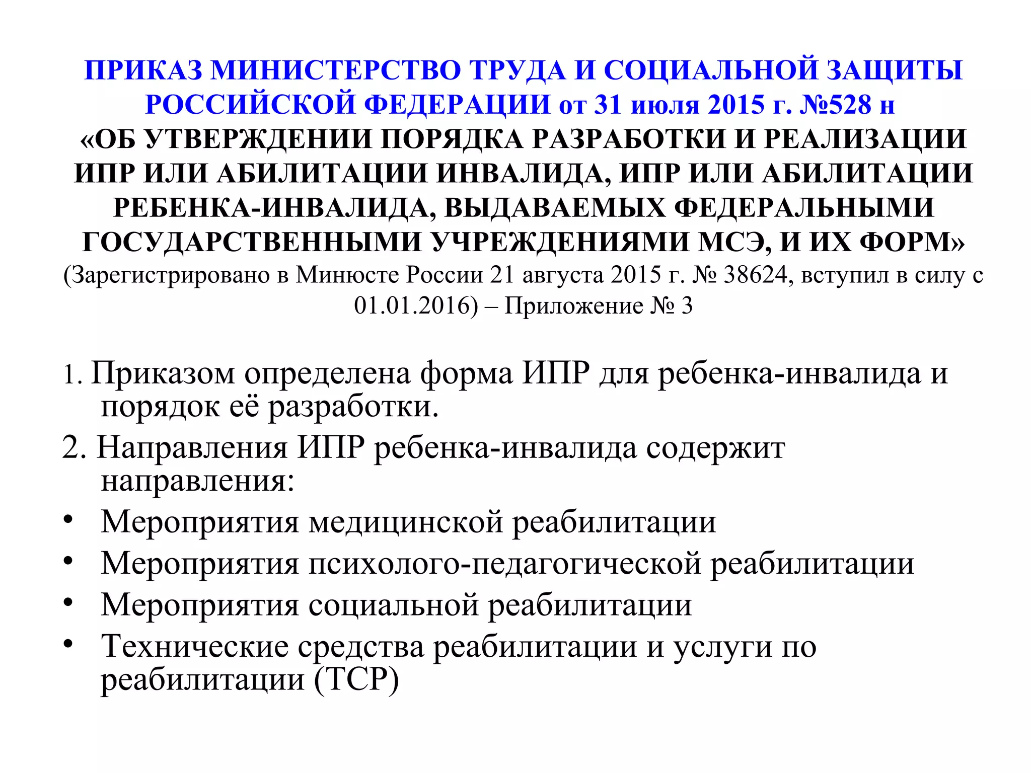 ПРИКАЗ МИНИСТЕРСТВО ТРУДА И СОЦИАЛЬНОЙ ЗАЩИТЫ
РОССИЙСКОЙ ФЕДЕРАЦИИ от 31 июля 2015 г. №528 н
«ОБ УТВЕРЖДЕНИИ ПОРЯДКА РАЗРАБОТКИ И РЕАЛИЗАЦИИ
ИПР ИЛИ АБИЛИТАЦИИ ИНВАЛИДА, ИПР ИЛИ АБИЛИТАЦИИ
РЕБЕНКА-ИНВАЛИДА, ВЫДАВАЕМЫХ ФЕДЕРАЛЬНЫМИ
ГОСУДАРСТВЕННЫМИ УЧРЕЖДЕНИЯМИ МСЭ, И ИХ ФОРМ»
(Зарегистрировано в Минюсте России 21 августа 2015 г. № 38624, вступил в силу с
01.01.2016) – Приложение № 3
1. Приказом определена форма ИПР для ребенка-инвалида и
порядок её разработки.
2. Направления ИПР ребенка-инвалида содержит
направления:
• Мероприятия медицинской реабилитации
• Мероприятия психолого-педагогической реабилитации
• Мероприятия социальной реабилитации
• Технические средства реабилитации и услуги по
реабилитации (ТСР)
 