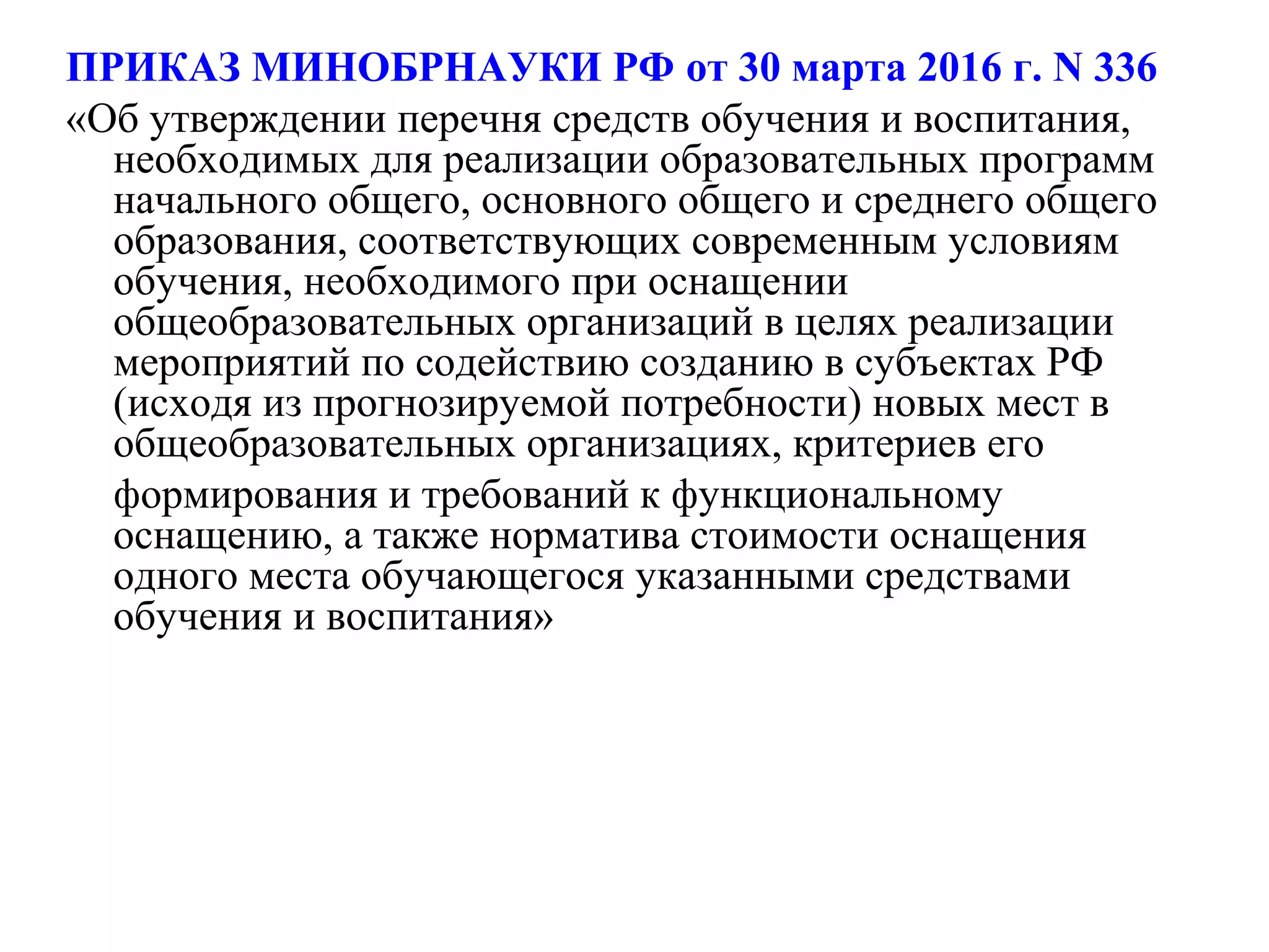ПРИКАЗ МИНОБРНАУКИ РФ от 30 марта 2016 г. N 336
«Об утверждении перечня средств обучения и воспитания,
необходимых для реализации образовательных программ
начального общего, основного общего и среднего общего
образования, соответствующих современным условиям
обучения, необходимого при оснащении
общеобразовательных организаций в целях реализации
мероприятий по содействию созданию в субъектах РФ
(исходя из прогнозируемой потребности) новых мест в
общеобразовательных организациях, критериев его
формирования и требований к функциональному
оснащению, а также норматива стоимости оснащения
одного места обучающегося указанными средствами
обучения и воспитания»
 