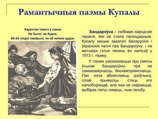 Рамантычныя паэмы Купалы
Хараства такога ў свеце
Не было, не будзе;
Аб ёй людзі гаварылі, як аб нейкім цудзе.
Бандароўна – любімая народная
гераіня. Імя яе стала легендарным.
Купалу моцна захапілі беларускія і
ўкраінскія песні пра Бандароўну, і па
матывах гэтых песень ён напісаў у
1913 г. паэму.
У паэме расказваецца пра смелы
ўчынак Бандароўны, пра яе
самаахвярнасць, бескампраміснасць.
Пан хоча абняславіць дзяўчыну,
сілай прымусіць стаць яго
палюбоўніцай, але яна не скараецца,
выбірае лепш смерць, чым ганьбу.
 