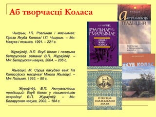 Аб творчасці Коласа
Чыгрын, І.П. Рэальнае і магчымае:Чыгрын, І.П. Рэальнае і магчымае:
Проза Якуба Коласа/ І.П. Чыгрын. – Мн:Проза Якуба Коласа/ І.П. Чыгрын. – Мн:
Навука і тэхніка, 1991. – 221 с.Навука і тэхніка, 1991. – 221 с.
Жураўлёў, В.П. Якуб Колас і паэтыкаЖураўлёў, В.П. Якуб Колас і паэтыка
беларускага рамана/ В.П. Жураўлёў. –беларускага рамана/ В.П. Жураўлёў. –
Мн: Беларуская навука, 2004. – 206 с.Мн: Беларуская навука, 2004. – 206 с.
Жыгоцкі, М. Сэрца пакудаю вам: ПаЖыгоцкі, М. Сэрца пакудаю вам: Па
Коласоўскіх мясцінах/ Мікола Жыгоцкі. –Коласоўскіх мясцінах/ Мікола Жыгоцкі. –
Мн: Полымя, 1993. – 80 с.Мн: Полымя, 1993. – 80 с.
Жураўлёў, В.П. АктуальнасцьЖураўлёў, В.П. Актуальнасць
традыцый: Якуб Колас у пісьменніцкімтрадыцый: Якуб Колас у пісьменніцкім
асяродку/ В.П. Жураўлёў. – Мн:асяродку/ В.П. Жураўлёў. – Мн:
Беларуская навука, 2002. – 184 с.Беларуская навука, 2002. – 184 с.
 