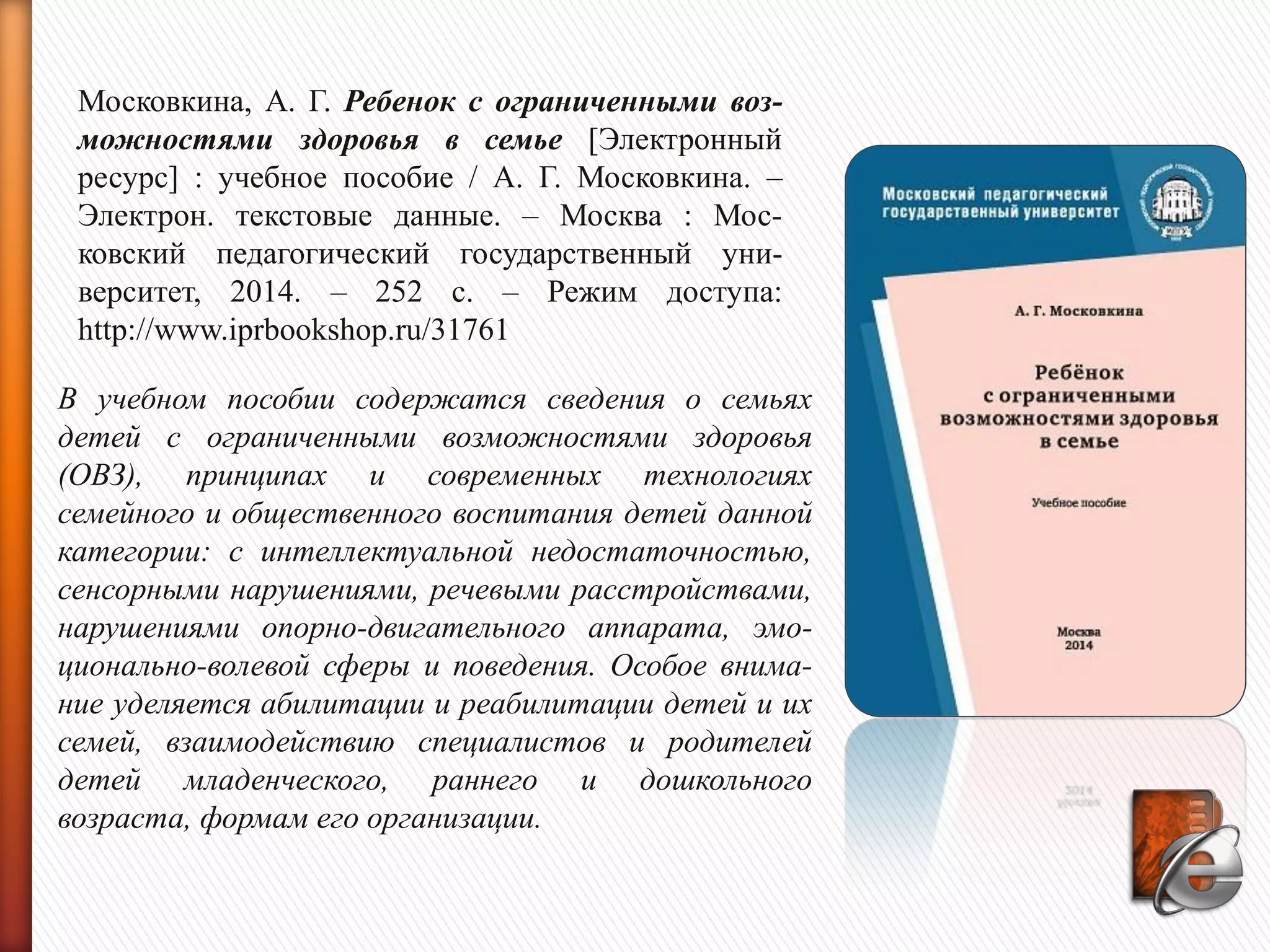 Московкина, А. Г. Ребенок с ограниченными воз-
можностями здоровья в семье [Электронный
ресурс] : учебное пособие / А. Г. Московкина. –
Электрон. текстовые данные. – Москва : Мос-
ковский педагогический государственный уни-
верситет, 2014. – 252 c. – Режим доступа:
http://www.iprbookshop.ru/31761
В учебном пособии содержатся сведения о семьях
детей с ограниченными возможностями здоровья
(ОВЗ), принципах и современных технологиях
семейного и общественного воспитания детей данной
категории: с интеллектуальной недостаточностью,
сенсорными нарушениями, речевыми расстройствами,
нарушениями опорно-двигательного аппарата, эмо-
ционально-волевой сферы и поведения. Особое внима-
ние уделяется абилитации и реабилитации детей и их
семей, взаимодействию специалистов и родителей
детей младенческого, раннего и дошкольного
возраста, формам его организации.
 