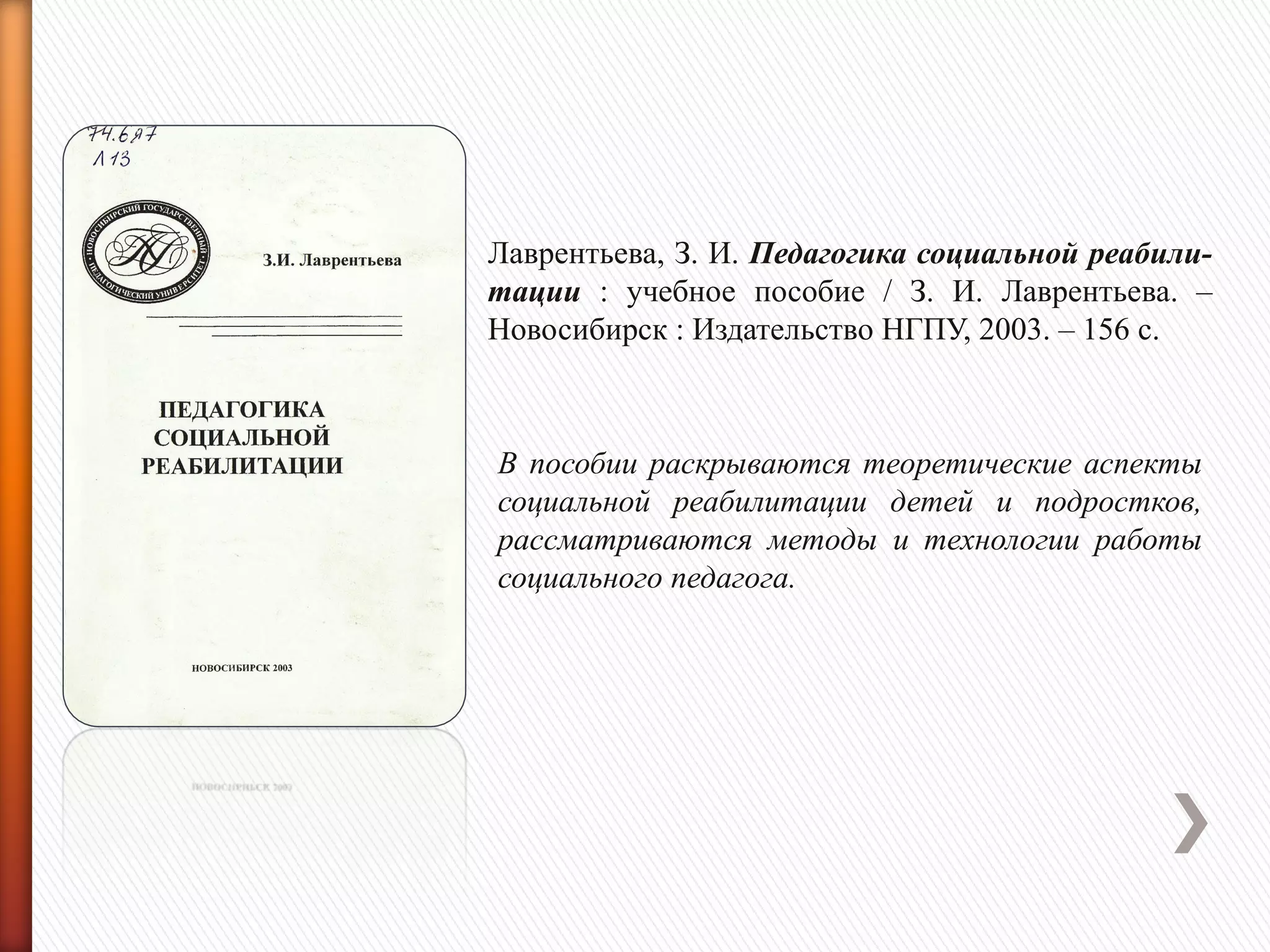 Лаврентьева, З. И. Педагогика социальной реабили-
тации : учебное пособие / З. И. Лаврентьева. –
Новосибирск : Издательство НГПУ, 2003. – 156 с.
В пособии раскрываются теоретические аспекты
социальной реабилитации детей и подростков,
рассматриваются методы и технологии работы
социального педагога.
 