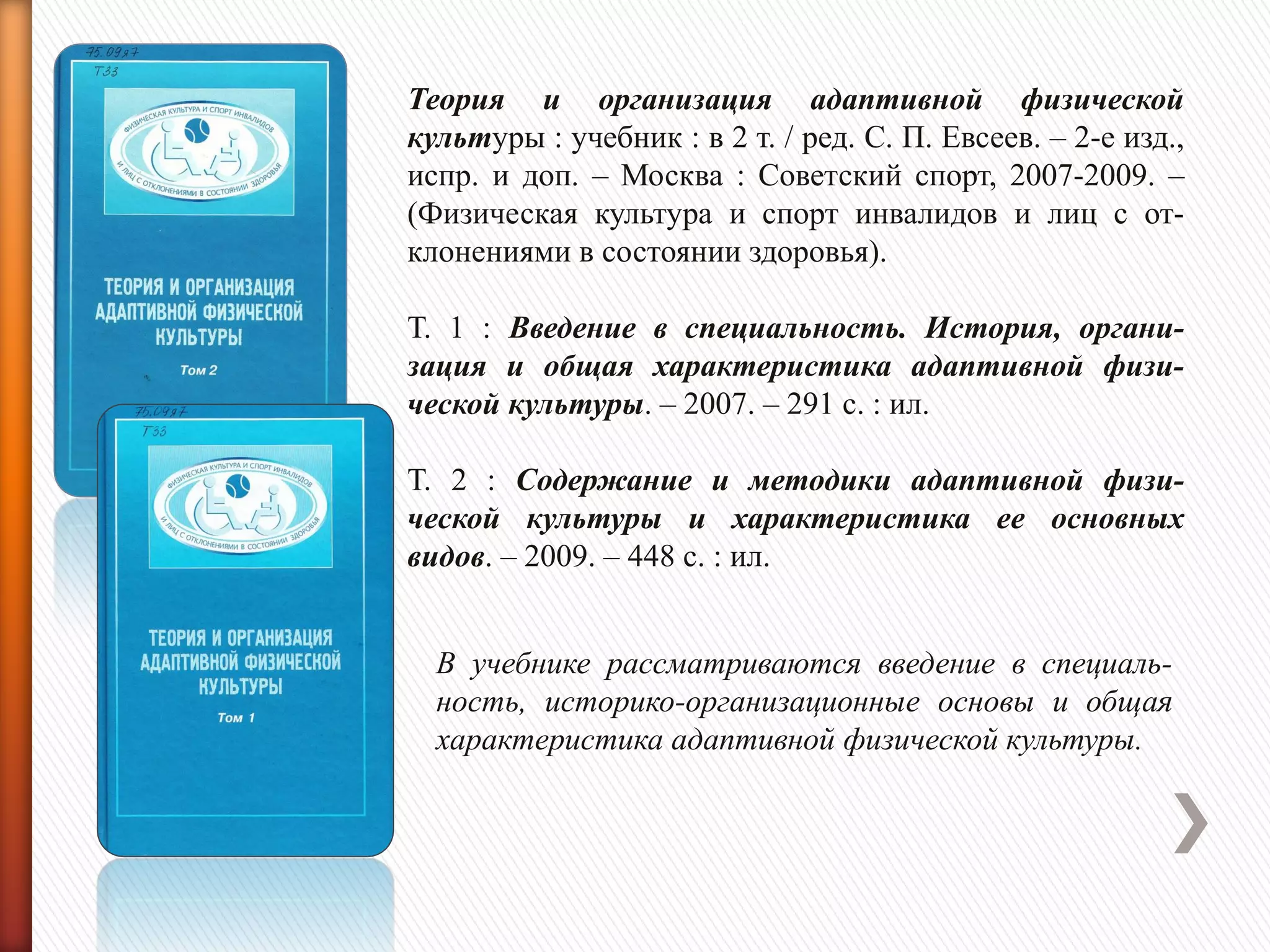 Теория и организация адаптивной физической
культуры : учебник : в 2 т. / ред. С. П. Евсеев. – 2-е изд.,
испр. и доп. – Москва : Советский спорт, 2007-2009. –
(Физическая культура и спорт инвалидов и лиц с от-
клонениями в состоянии здоровья).
Т. 1 : Введение в специальность. История, органи-
зация и общая характеристика адаптивной физи-
ческой культуры. – 2007. – 291 с. : ил.
Т. 2 : Содержание и методики адаптивной физи-
ческой культуры и характеристика ее основных
видов. – 2009. – 448 с. : ил.
В учебнике рассматриваются введение в специаль-
ность, историко-организационные основы и общая
характеристика адаптивной физической культуры.
 