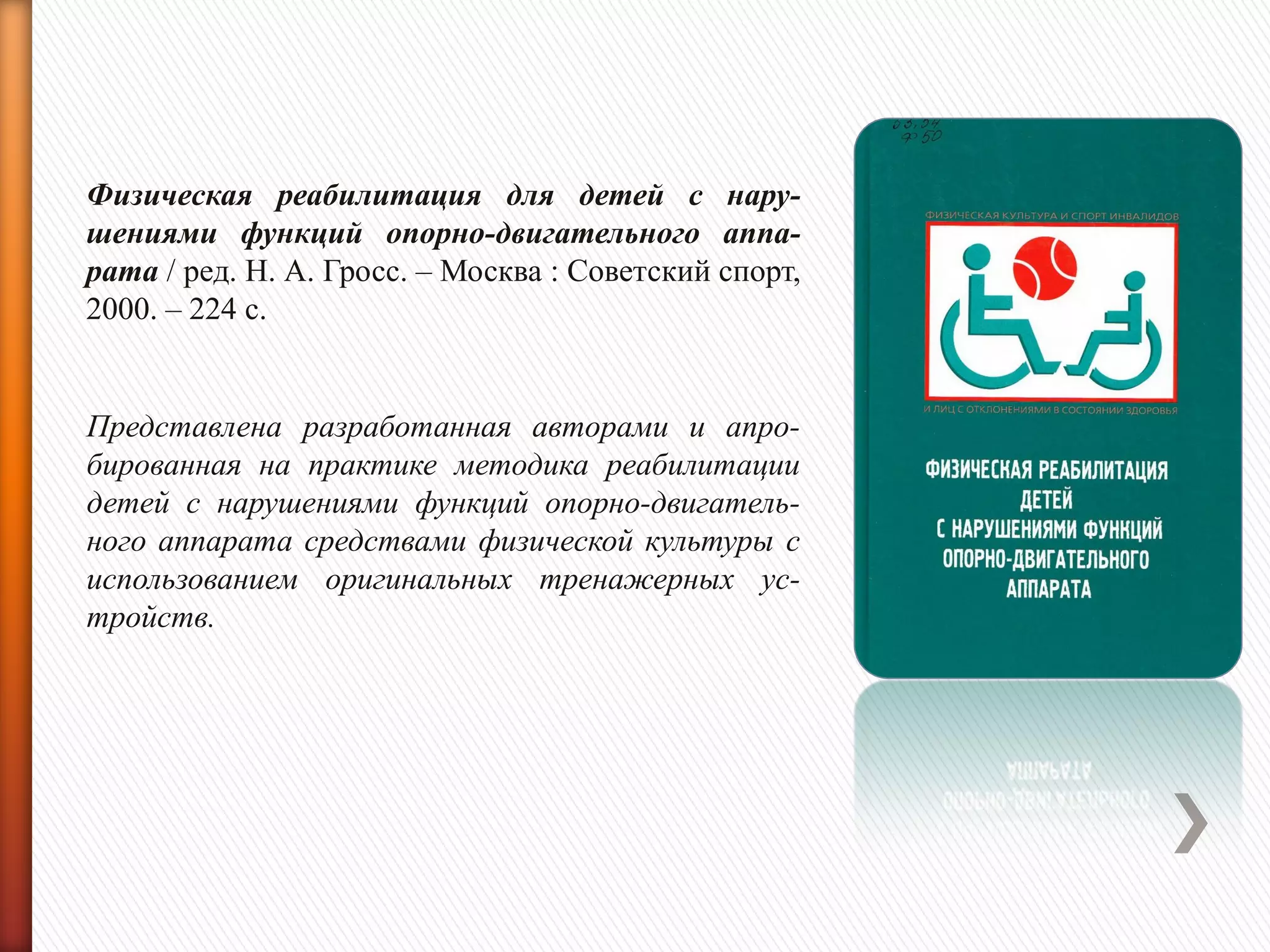 Физическая реабилитация для детей с нару-
шениями функций опорно-двигательного аппа-
рата / ред. Н. А. Гросс. – Москва : Советский спорт,
2000. – 224 с.
Представлена разработанная авторами и апро-
бированная на практике методика реабилитации
детей с нарушениями функций опорно-двигатель-
ного аппарата средствами физической культуры с
использованием оригинальных тренажерных ус-
тройств.
 