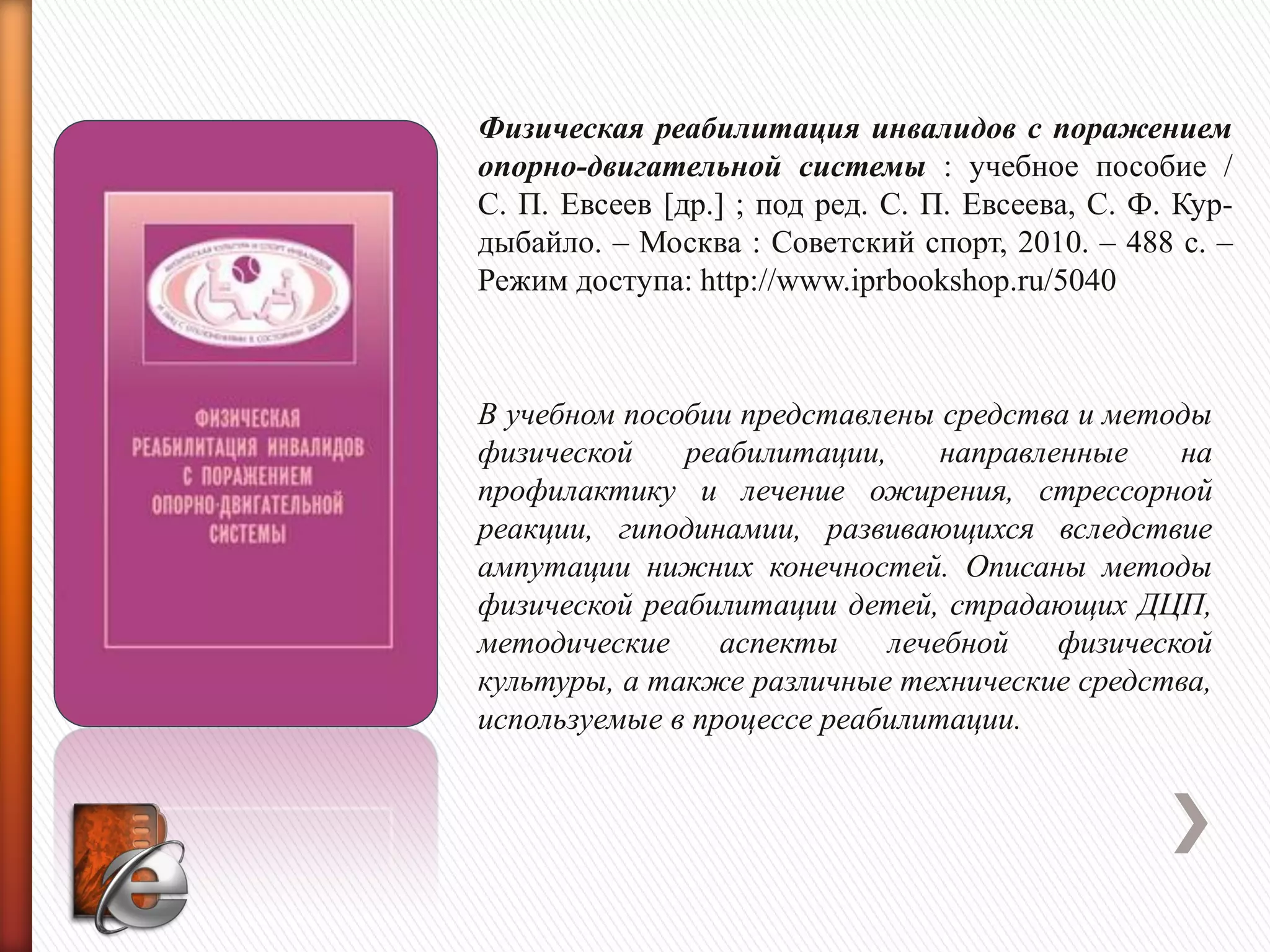 Физическая реабилитация инвалидов с поражением
опорно-двигательной системы : учебное пособие /
С. П. Евсеев [др.] ; под ред. С. П. Евсеева, С. Ф. Кур-
дыбайло. – Москва : Советский спорт, 2010. – 488 с. –
Режим доступа: http://www.iprbookshop.ru/5040
В учебном пособии представлены средства и методы
физической реабилитации, направленные на
профилактику и лечение ожирения, стрессорной
реакции, гиподинамии, развивающихся вследствие
ампутации нижних конечностей. Описаны методы
физической реабилитации детей, страдающих ДЦП,
методические аспекты лечебной физической
культуры, а также различные технические средства,
используемые в процессе реабилитации.
 