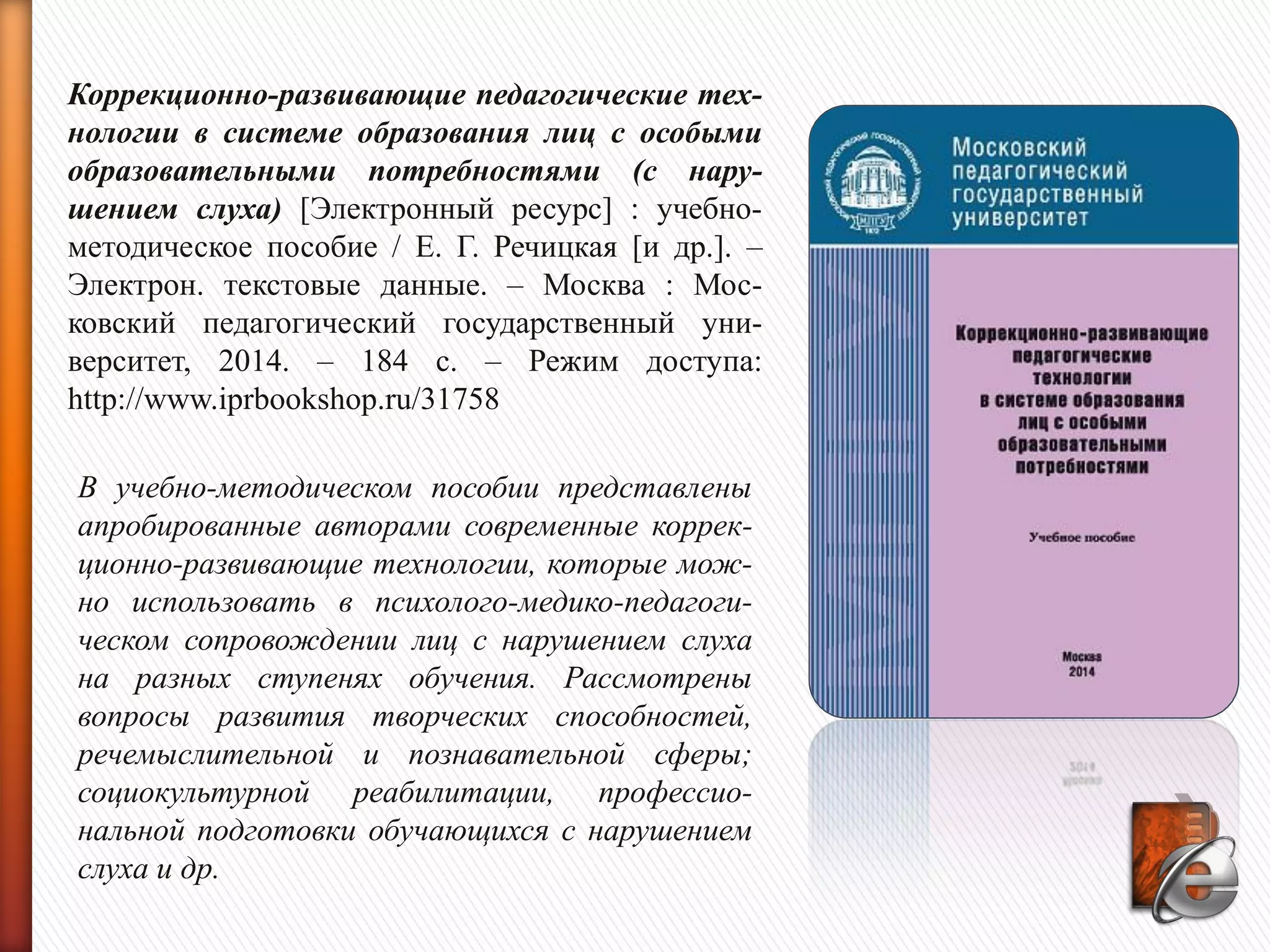 Коррекционно-развивающие педагогические тех-
нологии в системе образования лиц с особыми
образовательными потребностями (с нару-
шением слуха) [Электронный ресурс] : учебно-
методическое пособие / Е. Г. Речицкая [и др.]. –
Электрон. текстовые данные. – Москва : Мос-
ковский педагогический государственный уни-
верситет, 2014. – 184 c. – Режим доступа:
http://www.iprbookshop.ru/31758
В учебно-методическом пособии представлены
апробированные авторами современные коррек-
ционно-развивающие технологии, которые мож-
но использовать в психолого-медико-педагоги-
ческом сопровождении лиц с нарушением слуха
на разных ступенях обучения. Рассмотрены
вопросы развития творческих способностей,
речемыслительной и познавательной сферы;
социокультурной реабилитации, профессио-
нальной подготовки обучающихся с нарушением
слуха и др.
 