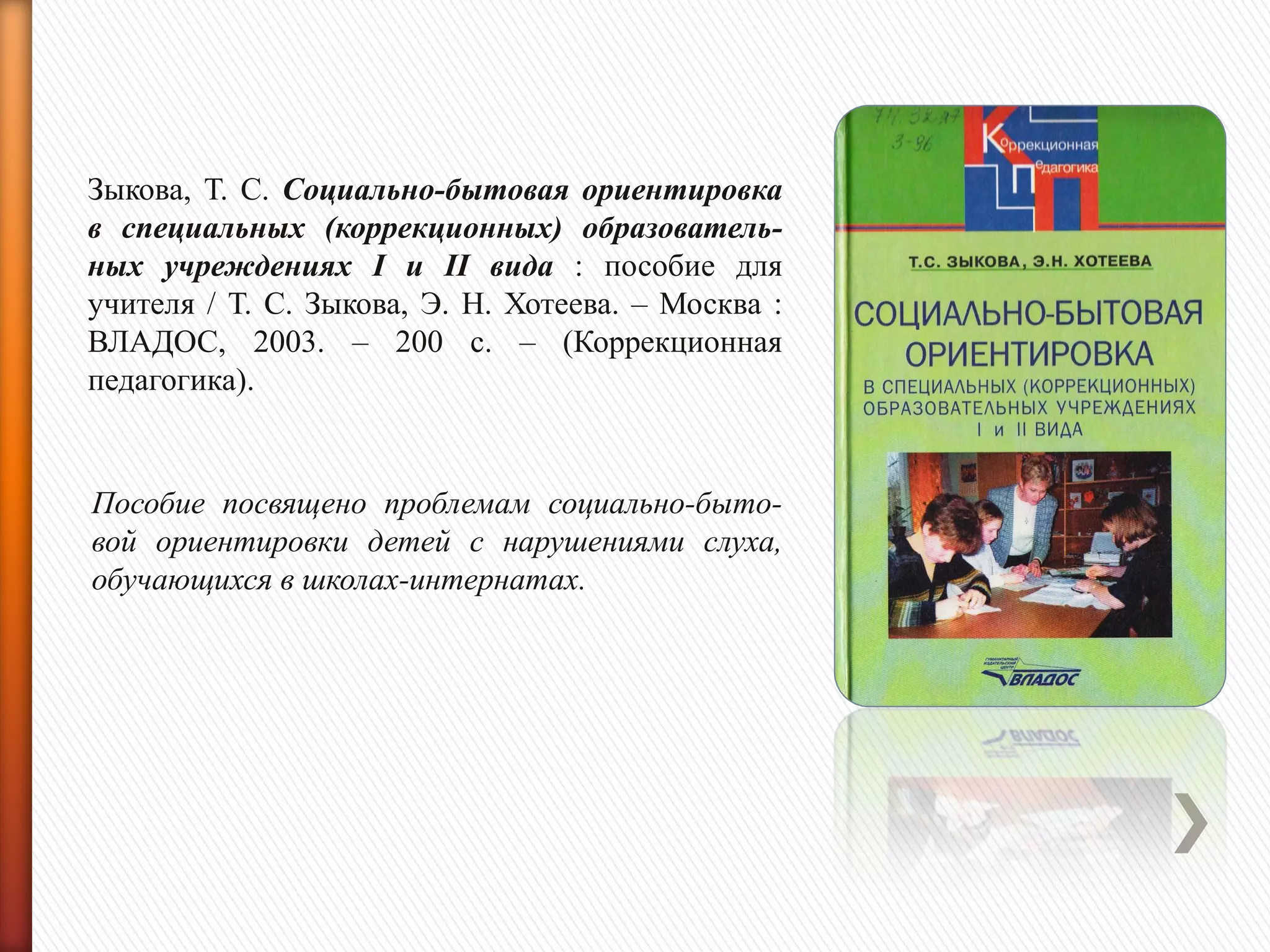 Зыкова, Т. С. Социально-бытовая ориентировка
в специальных (коррекционных) образователь-
ных учреждениях I и II вида : пособие для
учителя / Т. С. Зыкова, Э. Н. Хотеева. – Москва :
ВЛАДОС, 2003. – 200 с. – (Коррекционная
педагогика).
Пособие посвящено проблемам социально-быто-
вой ориентировки детей с нарушениями слуха,
обучающихся в школах-интернатах.
 