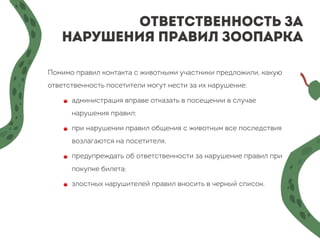 Ответственность за
нарушения правил зоопарка
Помимо правил контакта с животными участники предложили, какую
ответственность посетители могут нести за их нарушение:
🔴 администрация вправе отказать в посещении в случае
нарушения правил;
🔴 при нарушении правил общения с животным все последствия
возлагаются на посетителя;
🔴 предупреждать об ответственности за нарушение правил при
покупке билета;
🔴 злостных нарушителей правил вносить в черный список.
 
