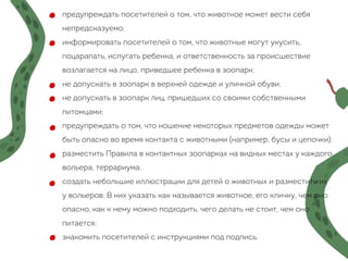 предупреждать посетителей о том, что животное может вести себя
непредсказуемо;
информировать посетителей о том, что животные могут укусить,
поцарапать, испугать ребенка, и ответственность за происшествие
возлагается на лицо, приведшее ребенка в зоопарк;
не допускать в зоопарк в верхней одежде и уличной обуви;
не допускать в зоопарк лиц, пришедших со своими собственными
питомцами;
предупреждать о том, что ношение некоторых предметов одежды может
быть опасно во время контакта с животными (например, бусы и цепочки);
разместить Правила в контактных зоопарках на видных местах у каждого
вольера, террариума;
создать небольшие иллюстрации для детей о животных и разместить их
у вольеров. В них указать как называется животное, его кличку, чем оно
опасно, как к нему можно подходить, чего делать не стоит, чем оно
питается;
знакомить посетителей с инструкциями под подпись.
 