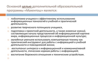 Основной целью дополнительной образовательной
программы «Макентош» является:
 подготовка учащихся к эффективному использованию
информационных технологий в учебной и практической
деятельности,
 развитие творческого потенциала учащихся,
 подготовка к проектной деятельности, а также освоение знаний,
составляющих начала представлений об информационной картине
мира, информационных процессах и информационной культуре;
 овладение умением использовать компьютерную технику как
практический инструмент для работы с информацией в учебной
деятельности и повседневной жизни;
 воспитание интереса к информационной и коммуникативной
деятельности, этическим нормам работы с информацией;
 воспитание бережного отношения к техническим устройствам.

 