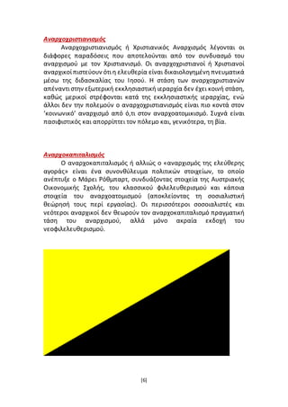 [6]
Αναρχοχριστιανισμός
Αναρχοχριστιανισμός ή Χριστιανικός Αναρχισμός λέγονται οι
διάφορες παραδόσεις που αποτελούνται από τον συνδυασμό του
αναρχισμού με τον Χριστιανισμό. Οι αναρχοχριστιανοί ή Χριστιανοί
αναρχικοίπιστεύουν ότιη ελευθερία είναι δικαιολογημένη πνευματικά
μέσω της διδασκαλίας του Ιησού. Η στάση των αναρχοχριστιανών
απέναντιστην εξωτερική εκκλησιαστική ιεραρχία δεν έχει κοινή στάση,
καθώς μερικοί στρέφονται κατά της εκκλησιαστικής ιεραρχίας, ενώ
άλλοι δεν την πολεμούν ο αναρχοχριστιανισμός είναι πιο κοντά στον
‘κοινωνικό’ αναρχισμό από ό,τι στον αναρχοατομικισμό. Συχνά είναι
πασιφιστικός και απορρίπτει τον πόλεμο και, γενικότερα, τη βία.
Αναρχοκαπιταλισμός
Ο αναρχοκαπιταλισμός ή αλλιώς ο «αναρχισμός της ελεύθερης
αγοράς» είναι ένα συνονθύλευμα πολιτικών στοιχείων, το οποίο
ανέπτυξε ο Μάρει Ρόθμπαρτ, συνδυάζοντας στοιχεία της Αυστριακής
Οικονομικής Σχολής, του κλασσικού φιλελευθερισμού και κάποια
στοιχεία του αναρχοατομισμού (αποκλείοντας τη σοσιαλιστική
θεώρησή τους περί εργασίας). Οι περισσότεροι σοσοιαλιστές και
νεότεροι αναρχικοί δεν θεωρούν τον αναρχοκαπιταλισμό πραγματική
τάση του αναρχισμού, αλλά μόνο ακραία εκδοχή του
νεοφιλελευθερισμού.
 