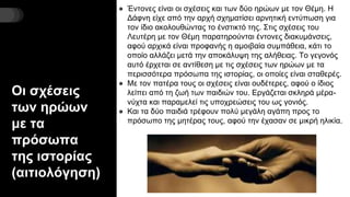 Οι σχέσεις
των ηρώων
με τα
πρόσωπα
της ιστορίας
(αιτιολόγηση)
● Έντονες είναι οι σχέσεις και των δύο ηρώων με τον Θέμη. Η
Δάφνη είχε από την αρχή σχηματίσει αρνητική εντύπωση για
τον ίδιο ακολουθώντας το ένστικτό της. Στις σχέσεις του
Λευτέρη με τον Θέμη παρατηρούνται έντονες διακυμάνσεις,
αφού αρχικά είναι προφανής η αμοιβαία συμπάθεια, κάτι το
οποίο αλλάζει μετά την αποκάλυψη της αλήθειας. Το γεγονός
αυτό έρχεται σε αντίθεση με τις σχέσεις των ηρώων με τα
περισσότερα πρόσωπα της ιστορίας, οι οποίες είναι σταθερές.
● Με τον πατέρα τους οι σχέσεις είναι ουδέτερες, αφού ο ίδιος
λείπει από τη ζωή των παιδιών του. Εργάζεται σκληρά μέρα-
νύχτα και παραμελεί τις υποχρεώσεις του ως γονιός.
● Και τα δύο παιδιά τρέφουν πολύ μεγάλη αγάπη προς το
πρόσωπο της μητέρας τους, αφού την έχασαν σε μικρή ηλικία.
 