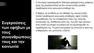 Συγκρούσεις
των εφήβων με
τους
συνανθρώπους
τους και την
κοινωνία
• Ο Λευτέρης προσαρμόζεται ιδιαίτερα γρήγορα στους ρυθμούς
ζωής της μεγαλούπολης και δεν αντιμετωπίζει μεγάλα
προβλήματα στην κοινωνική αποδοχή του.
• Η Δάφνη, σε αντίθεση με τον αδελφό της, αντιμετωπίζει
πολλά προβλήματα κοινωνικής αποδοχής, αφού πολλές
συμμαθήτριές της την αποφεύγουν λόγω της ταπεινής
καταγωγής της. Αισθάνεται μόνη της, πως δεν έχει κανέναν
στον οποίο να μπορεί να μιλήσει και να εκμυστηρευθεί τα
προβλήματά της. Τη μόνη συντροφιά της αποτελεί η γάτα της,
η Μαργαρίτα, και, μετέπειτα, η Σόνια.
 