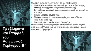 Προβλήματα
και Επιρροή
του
Κοινωνικού
Περίγυρου Β΄
Η Δάφνη αντιμετωπίζει πολλών ειδών προβλήματα.
• Κοινωνικός αποκλεισμός, που οδηγεί σε μοναξιά. Υπάρχει
έλλειψη στοργής από τους συνανθρώπους της.
• Συναισθήματα απογοήτευσης και ενοχής μετά την επαφή με
τον Θέμη.
• Τύψεις μετά τον θάνατό του.
• Πανικός αφενός και αφετέρου φόβος για το παιδί που
κουβαλάει μέσα της.
• Διχασμός για το αν θα το κρατήσει ή όχι.
Ο κοινωνικός περίγυρος αρχικά απασχολεί τη Δάφνη ως ένα
από τα προβλήματά της, μα έπειτα απλώς επιβαρύνει τα ήδη
υπάρχοντα προβλήματα.
 