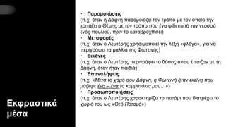 Εκφραστικά
μέσα
• Παρομοιώσεις
(π.χ. όταν η Δάφνη παρομοιάζει τον τρόπο με τον οποίο την
κοιτάζει ο Θέμης με τον τρόπο που ένα φίδι κοιτά τον νεοσσό
ενός πουλιού, πριν το καταβροχθίσει)
• Μεταφορές
(π.χ. όταν ο Λευτέρης χρησιμοποιεί την λέξη «φλόγα», για να
περιγράψει τα μαλλιά της Φωτεινής)
• Εικόνες
(π.χ. όταν ο Λευτέρης περιγράφει το δάσος όπου έπαιζαν με τη
Δάφνη, όταν ήταν παιδιά)
• Επαναλήψεις
(π.χ. «Μετά το χαμό σου Δάφνη, η Φωτεινή ήταν εκείνη που
μάζεψε ένα – ένα τα κομματάκια μου…»)
• Προσωποποιήσεις
(π.χ. όταν ο Λευτέρης χαρακτηρίζει το ποτάμι που διατρέχει το
χωριό του ως «Θεό Ποταμό»)
 