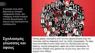 Σχολιασμός
γλώσσας και
ύφους
Η γλώσσα είναι απλή
δημοτική με στοιχεία
προφορικού λόγου. Δεν
υπάρχουν έντονα στοιχεία
τοπικού ιδιωματισμού, το
κείμενο είναι κατανοητό και
ευανάγνωστο.
Πολλές φορές προτιμάται από τον/την αφηγητή/ήτρια ένας πιο
ποιητικός τρόπος έκφρασης αντί της πεζής περιγραφής. Το ύφος
είναι ανεπιτήδευτο στον λόγο τόσο του Λευτέρη όσο και της
Δάφνης, συχνά μελαγχολικό, αφού και οι δύο νοσταλγούν τα
ξένοιαστα παιδικά τους χρόνια και τη ζωή τους πριν από τον
ερχομό στην Αθήνα.
 