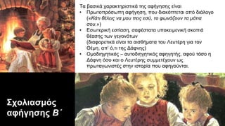 Σχολιασμός
αφήγησης Β΄
Τα βασικά χαρακτηριστικά της αφήγησης είναι
• Πρωτοπρόσωπη αφήγηση, που διακόπτεται από διάλογο
(«Κάτι θέλεις να μου πεις εσύ, το φωνάζουν τα μάτια
σου.»)
• Εσωτερική εστίαση, σαφέστατα υποκειμενική σκοπιά
θέασης των γεγονότων
(διαφορετικά είναι τα αισθήματα του Λευτέρη για τον
Θέμη, απ’ ό,τι της Δάφνης)
• Ομοδιηγητικός – αυτοδιηγητικός αφηγητής, αφού τόσο η
Δάφνη όσο και ο Λευτέρης συμμετέχουν ως
πρωταγωνιστές στην ιστορία που αφηγούνται.
 