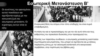 Εσωτερική Μετανάστευση Β’
Οι συνέπειες του φαινομένου
αυτού ποικίλλουν και
σχετίζονται κυρίως με την
κοινωνική ζωή του
εσωτερικού μετανάστη. Οι
κυριότερες αυτών είναι οι
εξής:
Η κοινωνική θέση του ατόμου στον τόπο υποδοχής του είναι συχνά
υποβαθμισμένη.
Η στάση του και οι προκαταλήψεις του για τον νέο αυτό τόπο και τους
ανθρώπους του προκαλούν δυσκολίες στην προσαρμογή του.
Εξαιτίας των παραπάνω συνθηκών, ο εσωτερικός μετανάστης αναπτύσσει
συμπλέγματα κατωτερότητας, που μπορεί να σχετίζονται και με άλλους
παράγοντες (όπως με την οικονομική κατάσταση στο οικογενειακό
περιβάλλον, στην περίπτωση του βιβλίου μας).
 