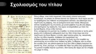 Σχολιασμός του τίτλου
Όπως είδαμε, είναι πολύ σημαντικό, όταν κανείς υποστεί κοινωνικό
αποκλεισμό, να μιλήσει σε κάποιο κοντινό του πρόσωπο. Αυτό ισχύει για όλα
τα προβλήματα που πιθανόν να απασχολούν κάποιον, και ειδικότερα στην
περίπτωση της Δάφνης, που τα ζητήματα αυτά είναι πολλά. Φανερώνει
κάποια προβλήματά της στη Σόνια, μα γενικά φοβάται πως θα γίνει βάρος
στα αγαπημένα της πρόσωπα, που έχουν να ασχοληθούν με πολύ πιο
ζωτικά θέματα, όπως η ίδια πιστεύει.
Έτσι, καταφεύγει στο μυστικό της τετράδιο, το οποίο αποτελεί γι’ αυτήν μέσο
φυγής από τη βάναυση καθημερινή ζωή της. Κάτι τέτοιο ίσχυε και στην
περίπτωση της Άννα Φρανκ, η οποία, αφού κανένα μέλος της οικογένειάς
της δεν της έδινε σημασία, στράφηκε στο ημερολόγιό της.
Η Δάφνη ξεκίνησε να γράφει τα γεγονότα της ζωής της στο τετράδιό της
σκοπεύοντας να τα στείλει στην παιδική της φίλη, τη Μαρίνα, κάτι το οποίο
δεν συνέβη ποτέ, και μάλιστα φαίνεται πως και η ίδια η Δάφνη λησμονεί τον
σκοπό της. Έτσι, σύντομα, το τετράδιο θα πάρει τον ρόλο ενός ημερολογίου.
Το μυστικό τετράδιο λέγεται «μυστικό», διότι κανείς δεν ήξερε για την ύπαρξή
του μέχρι το τέλος.
 