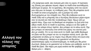 Αλλαγή του
τέλους της
ιστορίας
«Το σκέφτηκα καλά. Δεν έκλεισα μάτι όλη τη νύχτα. Η πρόταση
της Σόνιας μου φάνηκε λογική. Αφού το παιδί είναι ανεπιθύμητο,
καλύτερα να φύγει. Αν το κρατήσω, θα στερήσω από τον εαυτό
μου όλα μου τα όνειρα, τις επιθυμίες μου. Πώς θα μπορέσει αυτό
το παιδί να είναι ευτυχισμένο, εάν η μητέρα του είναι
δυστυχισμένη με την ύπαρξή του; Πώς θα επιβιώσει αυτό το
παιδί; Εδώ και ο μπαμπάς και ο Λευτέρης δουλεύουν μέρα-νύχτα
σαν τα σκυλιά και πάλι δεν τα βγάζουμε πέρα. Όμως κάτι με
κρατά πίσω. Έχω εγώ το δικαίωμα να στερήσω τη ζωή από ένα
αθώο παιδί; Αυτό το παιδί το αγαπάω, ακόμη κι αν δεν έρθει σ’
αυτόν τον κόσμο όπως πρέπει. Δεν μπορώ να το κάνω αυτό. Όχι.
Δεν μπορώ να σκοτώσω έτσι απλά ένα μέρος του εαυτού μού.
Δεν με νοιάζει. Ό,τι κι αν είναι αυτό το παιδί, έχει κάθε δικαίωμα
να ζήσει και δεν μπορεί να του το στερήσει κανείς αυτό. Δεν θα
μπορούσα να ζήσω με τις τύψεις πως έδωσα τέλος στη ζωή ενός
αθώου πλάσματος. Ακόμη κι αν χρειαστεί να δουλεύω
εικοσιτέσσερις ώρες το εικοσιτετράωρο, το παιδί μου θα μείνει
ζωντανό. Ακόμη κι αν χρειαστεί να το δώσω για υιοθεσία, αυτό το
παιδί θα ζήσει. Θα πάρω μια γερή ανάσα και θα τραβήξω τον
δρόμο μου.» - Δάφνη
 