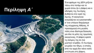 Περίληψη Α΄
Ένα φράγμα της ΔEH χτίζεται
πάνω στο ποτάμι και το
χωριό όπου ζει η Δάφνη και ο
αδελφός της Λευτέρης
βυθίζεται στα νερά της
λίμνης. H οικογένεια
αναγκάζεται να εγκατασταθεί
σ' ένα υπόγειο διαμέρισμα
της σύγχρονης Aθήνας. Η
προσαρμογή στη μεγάλη
πόλη είναι ιδιαίτερα δύσκολη
για όλα τα μέλη της τριμελούς
οικογένειας. Η Δάφνη κρατά
τις σκέψεις της σε ένα
μυστικό τετράδιο. Ο Λευτέρης
γνωρίζει τον Θέμη, ο οποίος
από την αρχή δεν κάνει καλή
εντύπωση στη Δάφνη.
 