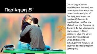 Περίληψη Β΄
Ο Λευτέρης συναντά
παράλληλα τη Φωτεινή, την
οποία ερωτεύεται και με την
οποία συνάπτει σχέση. Ο
Λευτέρης οργανώνει μια
ομαδική έξοδο που θα
περιλάμβανε τον ίδιο, την
αδελφή του, τον Θέμη και τη
Φωτεινή. Σε ένα γύρισμα της
τύχης, όμως, η Δάφνη
καταλήγει μόνη της με τον
Θέμη σε ένα κακόφημο
μπαρ. Η ίδια δεν το
αντιλαμβάνεται πλήρως, μα
έρχονται σε επαφή παρά τη
θέλησή της.
 