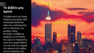 Το βιβλίο μας
άρεσε
Το βιβλίο αυτό της Λίτσας
Ψαραύτη μας άρεσε, διότι
απεικονίζει ρεαλιστικά
τόσο τους κινδύνους όσο
και τις περιπέτειες της
μεγάλης πόλης.
Επιπλέον, αποδίδει με
ακρίβεια τις επιπτώσεις
που έχουν οι παράγοντες
αυτοί στην ψυχοσύνθεση
των νέων και την επιρροή
που ασκούν στις πράξεις
και στις ενέργειές τους.
 