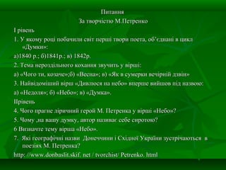 ПитанняПитання
За творчістю М.ПетренкоЗа творчістю М.Петренко
І рівеньІ рівень
1. У якому році побачили світ перші твори поета, об’єднані в цикл1. У якому році побачили світ перші твори поета, об’єднані в цикл
«Думки»:«Думки»:
а)1840 р.; б)1841р.; в) 1842р.а)1840 р.; б)1841р.; в) 1842р.
2. Тема нероздільного кохання звучить у вірші:2. Тема нероздільного кохання звучить у вірші:
а) «Чого ти, козаче»;б) «Весна»; в) «Як в сумерки вечірній дзвін»а) «Чого ти, козаче»;б) «Весна»; в) «Як в сумерки вечірній дзвін»
3. Найвідоміший вірш «Дивлюся на небо» вперше вийшов під назвою:3. Найвідоміший вірш «Дивлюся на небо» вперше вийшов під назвою:
а) «Недоля»; б) «Небо»; в) «Думка».а) «Недоля»; б) «Небо»; в) «Думка».
ІІрівеньІІрівень
4. Чого прагне ліричний герой М. Петренка у вірші «Небо»?4. Чого прагне ліричний герой М. Петренка у вірші «Небо»?
5. Чому ,на вашу думку, автор називає себе сиротою?5. Чому ,на вашу думку, автор називає себе сиротою?
6 Визначте тему вірша «Небо».6 Визначте тему вірша «Небо».
7. Які географічні назви Донеччини і Східної України зустрічаються в7. Які географічні назви Донеччини і Східної України зустрічаються в
поезіях М. Петренка?поезіях М. Петренка?
http: //www.donbaslit.skif. net / tvorchist/ Petrenko. htmlhttp: //www.donbaslit.skif. net / tvorchist/ Petrenko. html
 