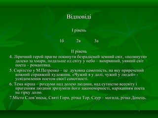 ВідповідіВідповіді
І рівеньІ рівень
1б1б 2в2в 3а3а
ІІ рівеньІІ рівень
4. Ліричний герой прагне покинути безрадісний земний світ, «полинути»4. Ліричний герой прагне покинути безрадісний земний світ, «полинути»
далеко за хмари, подальше од світу у небо – вимряяний, уявний світдалеко за хмари, подальше од світу у небо – вимряяний, уявний світ
поета – романтика.поета – романтика.
5. Сирітстіо у М.Петренко – це духовна самотність, на яку приречений5. Сирітстіо у М.Петренко – це духовна самотність, на яку приречений
кожний справжній художник. «Чужий я у долі, чужий у людей» -кожний справжній художник. «Чужий я у долі, чужий у людей» -
усвідомлення поетом своєї самотності.усвідомлення поетом своєї самотності.
6. Тема вірша – роздуми над долею людини, над сутністю всесвіту і6. Тема вірша – роздуми над долею людини, над сутністю всесвіту і
прагенням людини зрозуміти його закономірності, наріканням поетапрагенням людини зрозуміти його закономірності, наріканням поета
на гірку долю.на гірку долю.
7.Місто Слов’янськ, Святі Гори, річка Тор, Саур – могила, річка Донець.7.Місто Слов’янськ, Святі Гори, річка Тор, Саур – могила, річка Донець.
 