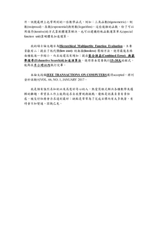 外，訊號處理上也常用到的一些數學函式，例如：三角函數(trigonometric)、倒
數(reciprocal)、指數(exponential)與對數(logarithm)。這些複雜的函數，除了可以
用循序(iterative)的方式靠軟體運算解決，也可以建構特殊函數運算單元(special
function unit)靠硬體來加速運算。
我的碩士論文題目為Hierarchical Multipartite Function Evaluation。主要
貢獻有二：提出了低代價(low cost) 的無損(lossless) 壓縮方法，使得最後表格
面積能進一步縮小，而且延遲沒有增加；提出整合誤差(Combined Error) 與窮
舉搜尋(Exhaustive Search)的加速演算法，使得原本需要執行15~30天的程式，
能夠在半小時以內執行完畢。
本論文投稿IEEE TRANSACTIONS ON COMPUTERS獲得accepted，將刊
登於該期刊VOL. 66, NO. 1, JANUARY 2017。
我是個有強烈求知欲以及高度好奇心的人，熱愛寫程式解決各種數學及邏
輯的難題，希望在工作上能夠追求自我實現與挑戰。優點是認真負責有責任
感，被交付任務會力求達到最好；缺點是常常為了完成目標而有太多執著，有
時會不知變通、固執己見。
 