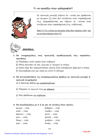 99
Τι να προσέξω στην ορθογραφία!!!
Οι τροπικές μετοχές λήγουν σε –οντας και γράφονται
με όμικρον (ο) όταν δεν τονίζονται στην παραλήγουσα
(π.χ. ζωγραφίζοντας) και λήγουν σε –ώντας όταν
τονίζονται στην παραλήγουσα (π.χ. πηδώντας).
Άρα !!!! Το ο είναι με όμικρον όταν δεν παίρνει τόνο και
με ω όταν παίρνει τόνο !!!!!
Ασκήσεις
1. Να υπογραμμίσεις τους τροπικούς προσδιορισμούς στις παρακάτω
προτάσεις.
α) Περάσαμε πολύ ωραία στην εκδρομή.
β) Μόλις άκουσαν τα νέα, έμειναν μ’ ανοιχτό το στόμα.
γ) Κατά τύχη δεν τραυματίστηκε κανείς όταν κατέρρευσε ξαφνικά η στέγη.
δ) Ξεμπέρδεψα μια και καλή με αυτό το ζήτημα.
2. Να αντικαταστήσεις τις υπογραμμισμένες φράσεις με τροπικές μετοχές ή
τροπικά επιρρήματα.
α) Ο βασιλιάς βάδιζε με μεγαλοπρέπεια.
……………………………………………………………………………………………………………………………
β) Πέρασαν το πρωινό τους με ψάρεμα.
……………………………………………………………………………………………………………………………
γ) Μας φέρθηκαν με ευγένεια.
……………………………………………………………………………………………………………………………
3. Να συμπληρώσεις με ο ή ω και να τονίσεις όπου πρέπει.
ακουγ……ντας ξεθαρευ……ντας
κολλ……ντας παιδευ……ντας
φορτων……ντας χτυπ……ντας
ρωτ……ντας αρπαζ……ντας
θεωρ……ντας ανεβαιν……ντας
ψην……ντας διωχν……ντας
mgavala
Επιμέλεια επανάληψης: Χρήστος Χαρμπής http://xristx.blogspot.gr σελ.10
 