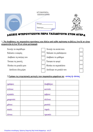 10η
ΕΝΟΤΗΤΑ
ΕΠΑΝΑΛΗΨΗ
1. Να διαβάσεις τις παρακάτω προτάσεις και δίπλα από κάθε πρόταση να βάλεις ένα Κ αν είναι
κυριολεξία ή ένα Μ αν είναι µεταφορά.
Άνοιξε το παράθυρο Άνοιξε τα αυτιά σου
Χάλασε ο καιρός Χάλασε το ραδιόφωνο
∆ιάβασε τη σκέψη του ∆ιάβασε το µάθηµα
Έκοψε τις φωνές Έκοψα το ψωµί
Πετάει το µυαλό µου Πετάει το αεροπλάνο
∆ούλευε όλη µέρα ∆ούλεψε το µυαλό του
2.Γράφω τις ενεργητικές µετοχές των παρακάτω ρηµάτων σε –οντας ή -ώντας
γράφω: διαβάζω:
ντύνω: κεντώ:
αγαπώ: ψήνω:
χαιρετώ: πλένω:
χάνω: ρωτώ:
νικώ: τιµώ:
λύνω: τρυπώ:
1Απριλίου
Όνοµα_____________
Επώνυµο____________
Επιμέλεια επανάληψης: Χρήστος Χαρμπής http://xristx.blogspot.gr σελ.27
 