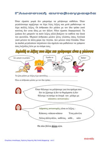 Όηαλ είκαζηε κσξά δελ κπνξνύκε λα κηιήζνπκε θαζόινπ. Όηαλ
κεγαιώλνπκε αξρίδνπκε λα ιέκε ιίγεο ιέμεηο θαη κεηά καζαίλνπκε λα
ιέκε πνιιέο ιέμεηο. Οη άλζξσπνη δελ κηιάλε κε ηνλ ίδην ηξόπν γηαηί
θαλέλαο δελ εηλαη ίδηνο κε ηνλ άιινλ. Όινη είκαζηε δηαθνξεηηθνί. Σα
δσάθηα δελ κπνξνύλ λα πνύλ ιέμεηο αιιά βγάδνπλ ην θαζέλα ηελ δηθηά
ηνπ θσλνύια. Μεξηθνί άλζξσπνη κηιάλε μέλεο γιώζζεο όπσο Αγγιηθά
γηαηί κέλνπλ ζε άιιε ρώξα ηελ Αγγιία. Γελ κέλνπλ ζηελ Διιάδα. Όηαλ
ηα παηδηά κεγαιώζνπλ πεγαίλνπλ ζην ζρνιείν θαη καζαίλνπλ λα γξάθνπλ
όζεο ιεμνύιεο ιέλε κε ην ζηόκα ηνπο.
Σα δώα κηιάλε κε ιέμεηο ή κε θσλνύιεο; ..........................................................
Όινη νη άλζξσπνη κηιάλε κε ηνλ ίδην ηξόπν; .....................................................
Θα πάσ βόιηα άιιε κέξα.
Έκαζα λα
κηιάσ
Γελ κπνξώ λα κηιήζσ Νηάνπ Hello!
Όηαλ ζέινπκε λα κηιήζνπκε γηα έλα πξάγκα πνπ
δελ ην μέξνπκε ή δελ ην ζπκόκαζηε ή δελ
ζέινπκε λα πνύκε ην όλνκά ηνπ κηιάκε κε
αόξηζηεο αλησλπκίεο
Αόξηζηεο αλησλπκίεο είλαη νη ιέμεηο :
Κάπνηνο- θάπνηα-θάπνην Έλαο-κία-έλα
Άιινο-άιιε-άιιν, θαζέλαο, θάζε , θάηη
eva-edu
Επιμέλεια επανάληψης: Χρήστος Χαρμπής http://xristx.blogspot.gr σελ.3
 