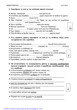 ΟΝΟΜΑΤΕΠΩΝΥΜΟ:___________________________________________ 25/3/2013
3. Συµπλήρωσε τα κενά µε την κατάλληλη αόριστη αντωνυµία.
Μητέρα, τηλεφώνησε ……………………………….. όση ώρα έλειπα;
Ο παππούς µας διηγήθηκε ………………………. ωραία ιστορία από τα παιδικά του χρόνια.
Έχετε ……………………………….. να µου πείτε;
Μας σταµάτησε …………………………….. στο δρόµο και µας ρώτησε αν γνωρίζουµε
……………………………………… καλό ζαχαροπλαστείο.
Έχετε ταξιδέψει …………………………………. φορά στην Αγγλία;
Κάνουµε γυµναστική …………………………………….. Τρίτη και Παρασκευή.
«Ο ……………………………….. να γράφει µόνος του!» µας είπε η δασκάλα µας.
Έχει περάσει …………………………………….. ώρα από τότε που ήρθα.
Πόσο θα ήθελα να βρεθώ τώρα σε ………………………………….. µακρινή χώρα!
4. Στις παρακάτω φράσεις συµπλήρωσε τα κενά µε τις αντίθετες λέξεις αυτών
που βρίσκονται στην παρένθεση.
Πολλές φορές συµπεριφέρεσαι ……………………………………… (σεµνά) στους φίλους σου.
Έδειξε ότι είναι …………………………………….. (ισχυρός) και ………………………………… (έτοιµος)
να αντιµετωπίσει το πρόβληµά του.
Ενώ είσαι αρκετά µεγάλος, φέρεσαι πολύ ………………………………… (ώριµα).
Περπατούσε ………………………………. (ταραγµένος), ενώ δίπλα του γινόταν χαλασµός.
Πολλές φορές φέρεται σαν ………………………………. (ήµερος) θηρίο.
Μη συγκρίνεις ……………………………………. (όµοιος) πράγµατα.
Προσπάθησε, αλλά δεν κέρδισε τη µάχη αφού ήταν ……………………………….. (ίσος)
5. Να αντικαταστήσεις τις υπογραµµισµένες φράσεις µε τροπικούς προσδιορισµούς
(τροπικά επιρρήµατα, τροπικές µετοχές ή εµπρόθετους προσδιορισµούς), όπως
στο παράδειγµα.
Η Άννα καταπίνει µε δυσκολία γιατί πονάει ο λαιµός της.
Η Άννα καταπίνει δύσκολα γατί πονάει ο λαιµός της.
Οι στρατιώτες αγωνίστηκαν µε θάρρος και τα κατάφεραν.
_______________________________________________________
Η Ιωάννα περίµενε µε υποµονή και χωρίς να διαµαρτύρεται.
_______________________________________________________
Κατά την επιστροφή του στο σπίτι ο Κώστας είχε ένα ατύχηµα.
_______________________________________________________
Οι εξελίξεις πήραν απρόσµενα άλλη τροπή.
_______________________________________________________
Η κυρία κάθισε απέναντί µας αµίλητα.
_______________________________________________________
Πέρασαν όλη τη µέρα µε γέλιο και µε παιχνίδι.
_______________________________________________________
10
8
8
Επιμέλεια επανάληψης: Χρήστος Χαρμπής http://xristx.blogspot.gr σελ.38
 