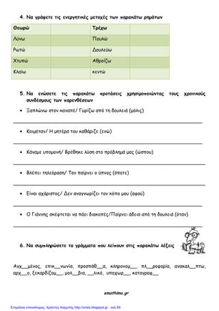 4. Να γοάσεηε ηιπ εμεογηηικέπ μεηξςέπ ητμ παοακάητ οημάητμ
Θετοώ Τοέςτ
Λύκς Πμοιώ
Ρςηώ Δμοιεύς
Χηοπώ Αζνμίδς
Κιαίς θεκηώ
5. Να εμώζεηε ηιπ παοακάητ ποξηάζειπ ςοηζιμξπξιώμηαπ ηξρπ ςοξμικξύπ
ζρμδέζμξρπ ητμ παοεμθέζετμ
Ξαπιώκς ζημκ θακαπέ/ Γονίδς από ηε δμοιεηά (μόιηξ)
_______________________________________________________________
Κμημόηακ/ Ε μεηένα ημο θαζάνηδε (εκώ)
_______________________________________________________________
Κάκαμε οπμμμκή/ Βνέζεθε ιύζε ζημ πνόβιεμά μαξ (ώζπμο)
________________________________________________________________
Βιέπεη ηειεόναζε/ Σμκ παίνκεη μ ύπκμξ (όπμηε)
________________________________________________________________
Γίκαη απάνηζημξ/ Δεκ ακαγκςνίδεη ημκ θόπμ μμο (αθμύ)
_______________________________________________________________
Ο Γηάκκεξ ζθέθηεηαη κα πάεη δηαθμπέξ/Παίνκεη άδεηα από ηε δμοιεηά (όηακ)
_______________________________________________________________
6. Να ζρμπληοώζεηε ηα γοάμμαηα πξρ λείπξρμ ζηιπ παοακάητ λένειπ
Αγπ__μέκμξ, επηθ__κςκία, πνμζπάζ__α, θιενμκμμ__, πι__νμθμνία, ακαθαι__πης,
ανπ__μ, λεθανδίδμμ__, μμι__βηα, __ιηθό, οπμπςν__, θαηαγναθ__
emathima.gr
Επιμέλεια επανάληψης: Χρήστος Χαρμπής http://xristx.blogspot.gr σελ.59
 