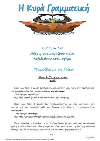 95
Ασκήσεις
1. Να βάλεις διπλή τελεία και εισαγωγικά όπου χρειάζεται στις παρακάτω
προτάσεις.
α) Η Μαρία είπε στον Κώστα Πάμε να δούμε ταινία;
β) Διάβασα ένα καταπληκτικό βιβλίο τις προάλλες. Λέγεται Μια
περιπέτεια για το Ρωμαίο .
γ) Οι αριθμοί μέχρι την πρώτη δεκάδα είναι οι εξής
1,2,3,4,5,6,7,8,9,10.
δ) Μην πατάτε το γρασίδι έγραφε η πινακίδα στο πάρκο.
ΕΕννόόττηητταα 1100
ΛΛέέξξεειιςς φφττεερροουυγγίίζζοουυνν ππέέρραα
ττααξξιιδδεεύύοουυνν σσττοονν ααγγέέρραα
ΠΠααιιχχννίίδδιιαα μμεε ττιιςς λλέέξξεειιςς
Κυριολεξία κα ι μετα
φορά
Όταν μια λέξη ή φράση χρησιμοποιείται με την κανονική, την πραγματική
της σημασία, λέμε ότι χρησιμοποιείται κυριολεκτικά.
Τότε έχουμε κυριολεξία.
π.χ. Μας κέρασε γλυκό ποτό που το έφτιαξε μόνη της.
Όταν μια λέξη ή φράση δεν χρησιμοποιείται με την κανονική, την
πραγματική της σημασία αλλά με διαφορετική, λέμε ότι χρησιμοποιείται
μεταφορικά.
Τότε έχουμε μεταφορά.
π.χ. Μου ήρθε μια γλυκιά νύστα καθώς έβλεπα τηλεόραση.
Στην κυριολεκτική φράση το ποτό είναι όντως γλυκό, ενώ στη μεταφορική
φράση η νύστα δεν είναι ούτε μπορεί να είναι γλυκιά. Με τη δεύτερη έκφραση
θέλουμε απλώς να δώσουμε στη νύστα ένα επιπλέον χαρακτηριστικό.
mgavala
Επιμέλεια επανάληψης: Χρήστος Χαρμπής http://xristx.blogspot.gr σελ.6
 