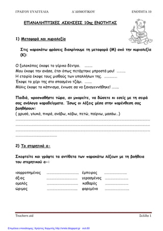 ΓΡΑΙΓΟΥ ΕΥΑΓΓΕΛΙΑ Δ΄ΔΗΜΟΤΙΚΟΥ ΕΝΟΤΗΤΑ 10
Teachers aid Σελίδα 1
ΓΠΑΝΑΛΗΠΤΙΚΓΣ ΑΣΚΗΣΓΙΣ 10εξ ΓΝΟΤΗΤΑΣ
1) Μεηαθμνά θαη θονημιελία
Σηηξ παναθάης θνάζεηξ δηαθνίκμομε ηε μεηαθμνά (Μ) από ηεκ θονημιελία
(Κ):
Ο λοιμθόπμξ έθμρε ημ γένηθμ δέκηνμ. ………
Μμο έθμρε ηεκ ακάζα, έηζη όπςξ πεηάπηεθε μπνμζηά μμο! ……….
Η εηαηνία έθμρε ημοξ μηζζμύξ ηςκ οπαιιήιςκ ηεξ. ……………
Έθμρε ημ πένη ηεξ ζημ ζπαζμέκμ ηδάμη. ……..
Μόιηξ έθμρε ημ θάπκηζμα, έκηςζε ζα κα λακαγεκκήζεθε! ……..
Παηδηά, πνμζπαζήζηε ηώνα, ακ μπμνείηε, κα δώζεηε θη εζείξ με ηε ζεηνά
ζαξ ακάιμγα παναδείγμαηα. Ίζςξ μη ιέλεηξ μέζα ζηεκ πανέκζεζε ζαξ
βμεζήζμοκ:
( πνοζό, γιοθά, πηθνά, ακάβς, θόβς, πεηώ, παίνκς, μαζάς…)
…………………………………………………………………………………………………………………………………………
…………………………………………………………………………………………………………………………………………
…………………………………………………………………………………………………………………………………………
…………………………………………
2) Τμ ζηενεηηθό α-
Σθεθηείηε θαη γνάρηε ηα ακηίζεηα ηςκ παναθάης ιέλεςκ με ηε βμήζεηα
ημο ζηενεηηθμύ α-:
ηζμννμπεμέκμξ ………………………………. έμπεηνμξ ……………………..
άλημξ ……………………………… γεναζμέκμξ ………………………
μμαιόξ ……………………………… θαζανόξ ………………………
ώνημμξ …………………………….. θμνεμέκμ ……………………….
Επιμέλεια επανάληψης: Χρήστος Χαρμπής http://xristx.blogspot.gr σελ.60
 